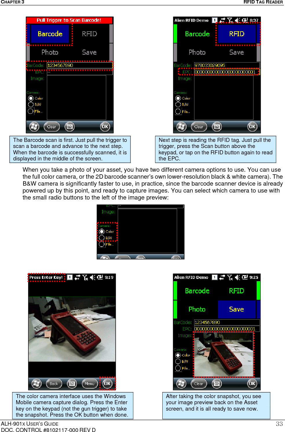 CHAPTER 3   RFID TAG READER ALH-901X USER’S GUIDE DOC. CONTROL #8102117-000 REV D 33                     When you take a photo of your asset, you have two different camera options to use. You can use the full color camera, or the 2D barcode scanner’s own lower-resolution black &amp; white camera). The B&amp;W camera is significantly faster to use, in practice, since the barcode scanner device is already powered up by this point, and ready to capture images. You can select which camera to use with the small radio buttons to the left of the image preview:                               The Barcode scan is first. Just pull the trigger to scan a barcode and advance to the next step. When the barcode is successfully scanned, it is displayed in the middle of the screen. Next step is reading the RFID tag. Just pull the trigger, press the Scan button above the keypad, or tap on the RFID button again to read the EPC. The color camera interface uses the Windows Mobile camera capture dialog. Press the Enter key on the keypad (not the gun trigger) to take the snapshot. Press the OK button when done. After taking the color snapshot, you see your image preview back on the Asset screen, and it is all ready to save now. 