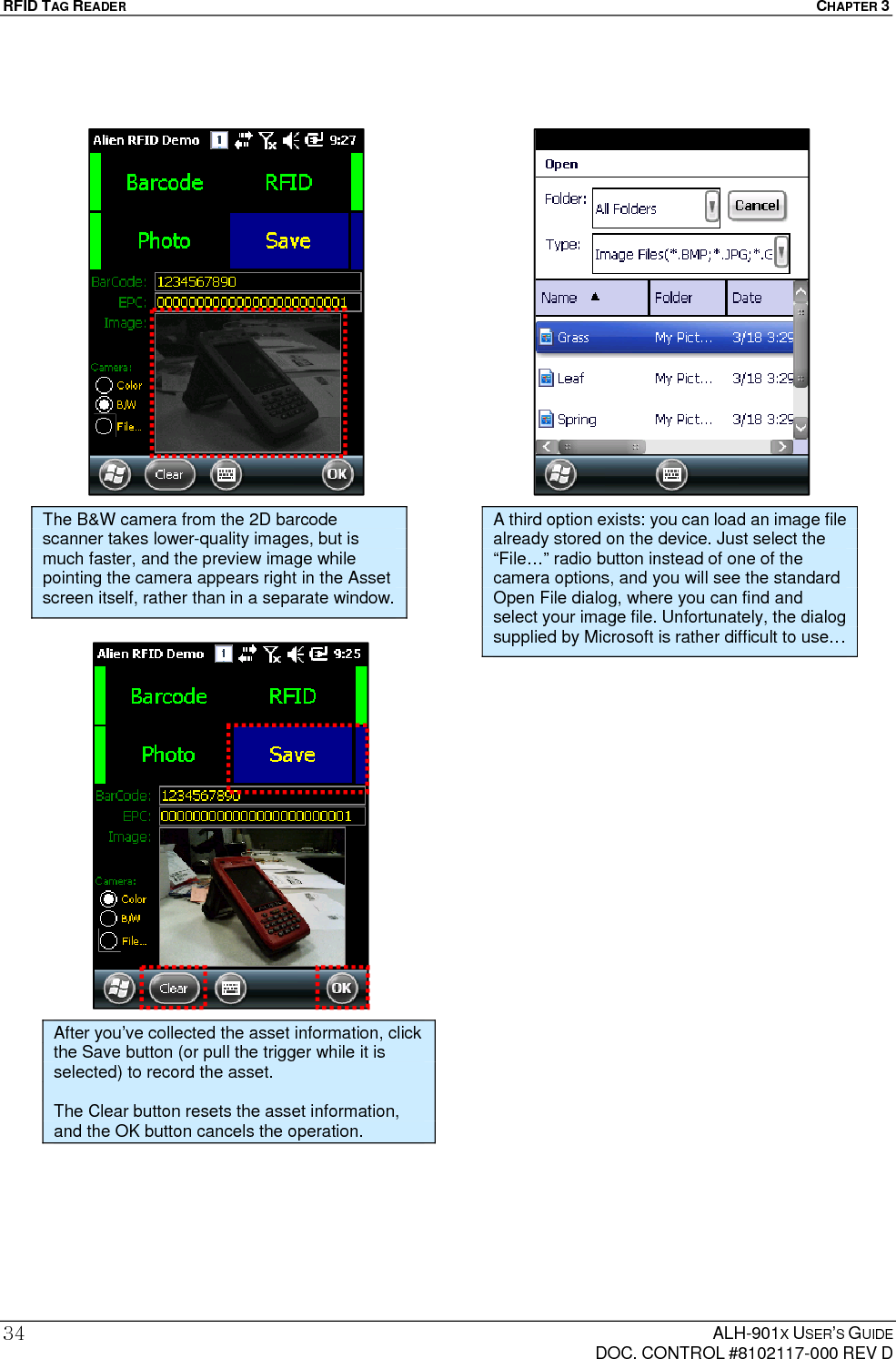 RFID TAG READER  CHAPTER 3  ALH-901X USER’S GUIDE   DOC. CONTROL #8102117-000 REV D 34                         The B&amp;W camera from the 2D barcode scanner takes lower-quality images, but is much faster, and the preview image while pointing the camera appears right in the Asset screen itself, rather than in a separate window. After you’ve collected the asset information, click the Save button (or pull the trigger while it is selected) to record the asset.  The Clear button resets the asset information, and the OK button cancels the operation. A third option exists: you can load an image file already stored on the device. Just select the “File…” radio button instead of one of the camera options, and you will see the standard Open File dialog, where you can find and select your image file. Unfortunately, the dialog supplied by Microsoft is rather difficult to use… 