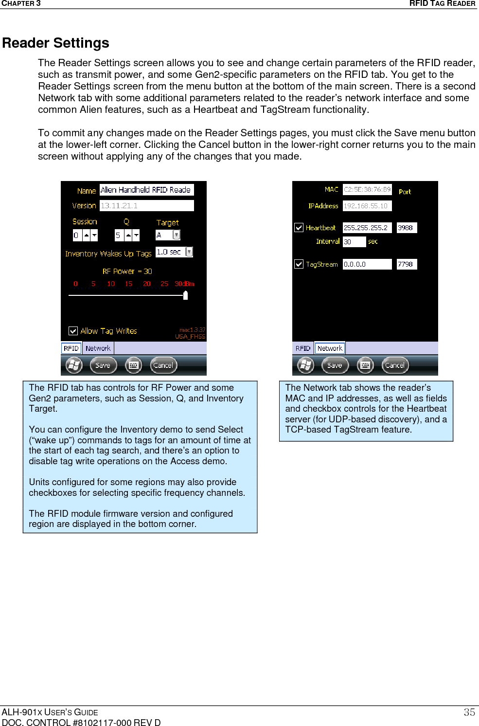 CHAPTER 3   RFID TAG READER ALH-901X USER’S GUIDE DOC. CONTROL #8102117-000 REV D 35Reader Settings The Reader Settings screen allows you to see and change certain parameters of the RFID reader, such as transmit power, and some Gen2-specific parameters on the RFID tab. You get to the Reader Settings screen from the menu button at the bottom of the main screen. There is a second Network tab with some additional parameters related to the reader’s network interface and some common Alien features, such as a Heartbeat and TagStream functionality.  To commit any changes made on the Reader Settings pages, you must click the Save menu button at the lower-left corner. Clicking the Cancel button in the lower-right corner returns you to the main screen without applying any of the changes that you made.                The RFID tab has controls for RF Power and some Gen2 parameters, such as Session, Q, and Inventory Target.  You can configure the Inventory demo to send Select (“wake up”) commands to tags for an amount of time at the start of each tag search, and there’s an option to disable tag write operations on the Access demo.  Units configured for some regions may also provide checkboxes for selecting specific frequency channels.  The RFID module firmware version and configured region are displayed in the bottom corner. The Network tab shows the reader’s MAC and IP addresses, as well as fields and checkbox controls for the Heartbeat server (for UDP-based discovery), and a TCP-based TagStream feature. 