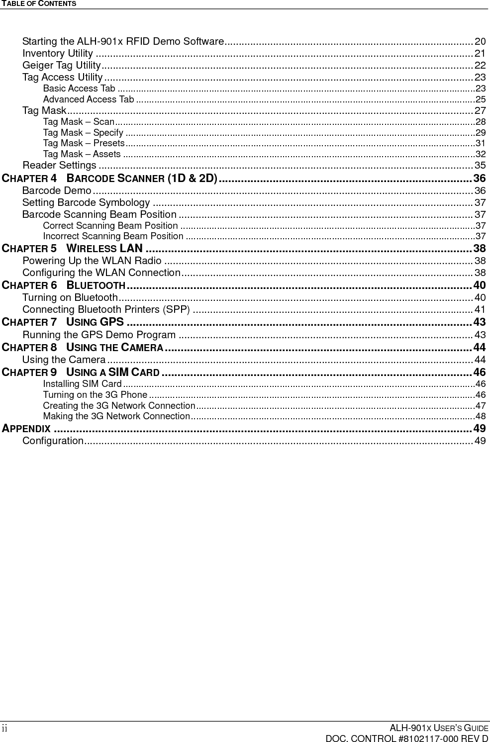 TABLE OF CONTENTS    ALH-901X USER’S GUIDE   DOC. CONTROL #8102117-000 REV D ii Starting the ALH-901x RFID Demo Software ....................................................................................... 20Inventory Utility .................................................................................................................................... 21Geiger Tag Utility .................................................................................................................................. 22Tag Access Utility ................................................................................................................................. 23Basic Access Tab ......................................................................................................................................... 23Advanced Access Tab .................................................................................................................................. 25Tag Mask .............................................................................................................................................. 27Tag Mask – Scan .......................................................................................................................................... 28Tag Mask – Specify ...................................................................................................................................... 29Tag Mask – Presets ...................................................................................................................................... 31Tag Mask – Assets ....................................................................................................................................... 32Reader Settings ................................................................................................................................... 35CHAPTER 4  BARCODE SCANNER (1D &amp; 2D) ................................................................................ 36Barcode Demo ..................................................................................................................................... 36Setting Barcode Symbology ................................................................................................................ 37Barcode Scanning Beam Position ....................................................................................................... 37Correct Scanning Beam Position ................................................................................................................. 37Incorrect Scanning Beam Position ............................................................................................................... 37CHAPTER 5  WIRELESS LAN ....................................................................................................... 38Powering Up the WLAN Radio ............................................................................................................ 38Configuring the WLAN Connection ...................................................................................................... 38CHAPTER 6  BLUETOOTH ............................................................................................................. 40Turning on Bluetooth ............................................................................................................................ 40Connecting Bluetooth Printers (SPP) .................................................................................................. 41CHAPTER 7  USING GPS ............................................................................................................. 43Running the GPS Demo Program ....................................................................................................... 43CHAPTER 8  USING THE CAMERA ................................................................................................. 44Using the Camera ................................................................................................................................ 44CHAPTER 9  USING A SIM CARD .................................................................................................. 46Installing SIM Card ....................................................................................................................................... 46Turning on the 3G Phone ............................................................................................................................. 46Creating the 3G Network Connection ........................................................................................................... 47Making the 3G Network Connection ............................................................................................................. 48APPENDIX .................................................................................................................................... 49Configuration ........................................................................................................................................ 49 