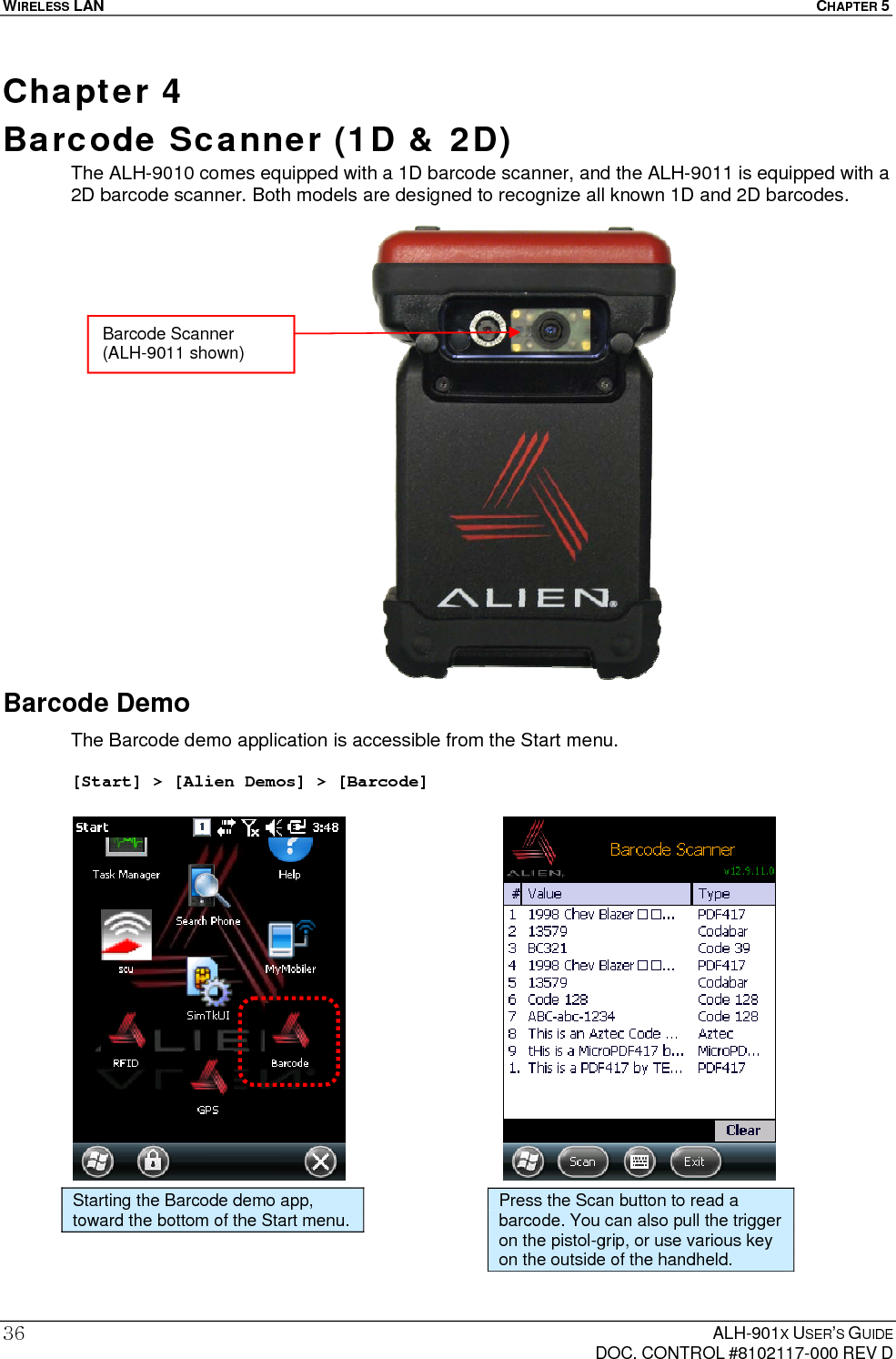 WIRELESS LAN  CHAPTER 5  ALH-901X USER’S GUIDE   DOC. CONTROL #8102117-000 REV D 36Chapter 4  Barcode Scanner (1D &amp; 2D)  The ALH-9010 comes equipped with a 1D barcode scanner, and the ALH-9011 is equipped with a 2D barcode scanner. Both models are designed to recognize all known 1D and 2D barcodes.                     Barcode Demo The Barcode demo application is accessible from the Start menu.  [Start] &gt; [Alien Demos] &gt; [Barcode]                     Starting the Barcode demo app, toward the bottom of the Start menu.  Press the Scan button to read a barcode. You can also pull the trigger on the pistol-grip, or use various key on the outside of the handheld. Barcode Scanner (ALH-9011 shown) 