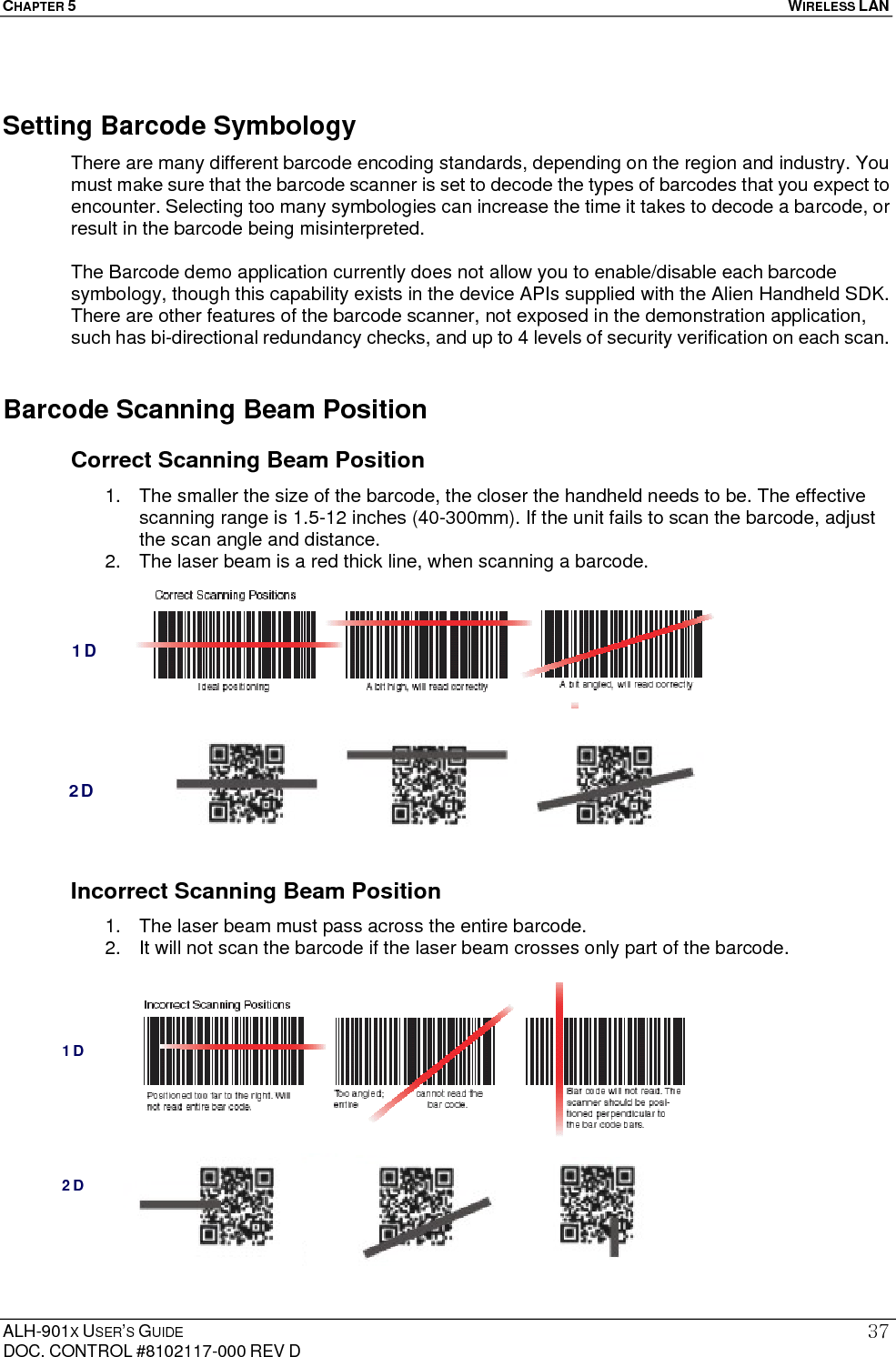 CHAPTER 5   WIRELESS LAN  ALH-901X USER’S GUIDE DOC. CONTROL #8102117-000 REV D 37Setting Barcode Symbology There are many different barcode encoding standards, depending on the region and industry. You must make sure that the barcode scanner is set to decode the types of barcodes that you expect to encounter. Selecting too many symbologies can increase the time it takes to decode a barcode, or result in the barcode being misinterpreted.  The Barcode demo application currently does not allow you to enable/disable each barcode symbology, though this capability exists in the device APIs supplied with the Alien Handheld SDK. There are other features of the barcode scanner, not exposed in the demonstration application, such has bi-directional redundancy checks, and up to 4 levels of security verification on each scan. Barcode Scanning Beam Position Correct Scanning Beam Position 1.  The smaller the size of the barcode, the closer the handheld needs to be. The effective scanning range is 1.5-12 inches (40-300mm). If the unit fails to scan the barcode, adjust the scan angle and distance. 2.  The laser beam is a red thick line, when scanning a barcode.                Incorrect Scanning Beam Position 1.  The laser beam must pass across the entire barcode. 2.  It will not scan the barcode if the laser beam crosses only part of the barcode.              1D 2D 1D 2D 