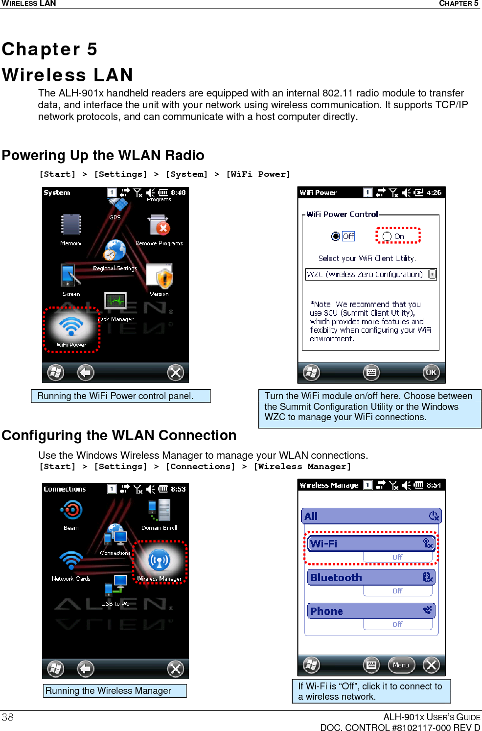 WIRELESS LAN  CHAPTER 5  ALH-901X USER’S GUIDE   DOC. CONTROL #8102117-000 REV D 38Chapter 5  Wireless LAN The ALH-901x handheld readers are equipped with an internal 802.11 radio module to transfer data, and interface the unit with your network using wireless communication. It supports TCP/IP network protocols, and can communicate with a host computer directly. Powering Up the WLAN Radio [Start] &gt; [Settings] &gt; [System] &gt; [WiFi Power]                      Configuring the WLAN Connection Use the Windows Wireless Manager to manage your WLAN connections. [Start] &gt; [Settings] &gt; [Connections] &gt; [Wireless Manager]                     Running the WiFi Power control panel. Turn the WiFi module on/off here. Choose between the Summit Configuration Utility or the Windows WZC to manage your WiFi connections. Running the Wireless Manager If Wi-Fi is “Off”, click it to connect to a wireless network. 