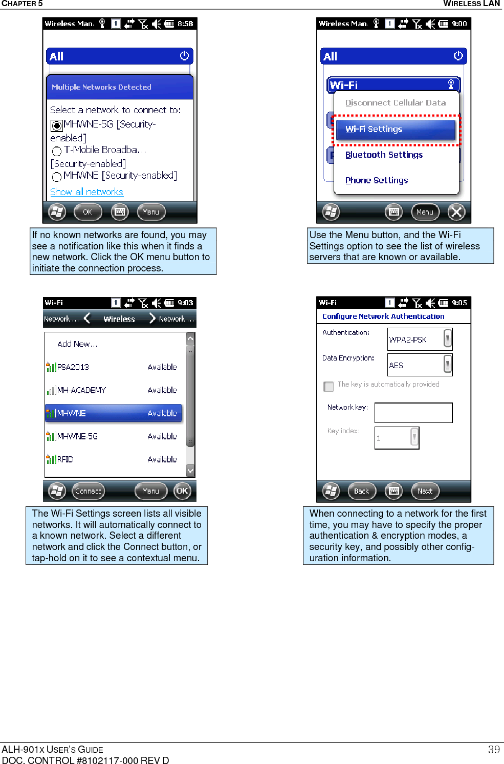 CHAPTER 5   WIRELESS LAN  ALH-901X USER’S GUIDE DOC. CONTROL #8102117-000 REV D 39                                            The Wi-Fi Settings screen lists all visible networks. It will automatically connect to a known network. Select a different network and click the Connect button, or tap-hold on it to see a contextual menu. When connecting to a network for the first time, you may have to specify the proper authentication &amp; encryption modes, a security key, and possibly other config-uration information. If no known networks are found, you may see a notification like this when it finds a new network. Click the OK menu button to initiate the connection process. Use the Menu button, and the Wi-Fi Settings option to see the list of wireless servers that are known or available. 