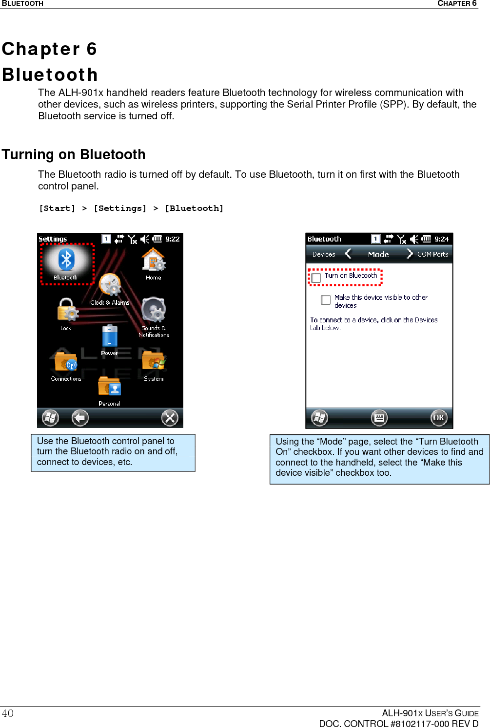 BLUETOOTH  CHAPTER 6  ALH-901X USER’S GUIDE   DOC. CONTROL #8102117-000 REV D 40Chapter 6  Bluetooth The ALH-901x handheld readers feature Bluetooth technology for wireless communication with other devices, such as wireless printers, supporting the Serial Printer Profile (SPP). By default, the Bluetooth service is turned off. Turning on Bluetooth The Bluetooth radio is turned off by default. To use Bluetooth, turn it on first with the Bluetooth control panel.   [Start] &gt; [Settings] &gt; [Bluetooth]                        Use the Bluetooth control panel to turn the Bluetooth radio on and off, connect to devices, etc. Using the “Mode” page, select the “Turn Bluetooth On” checkbox. If you want other devices to find and connect to the handheld, select the “Make this device visible” checkbox too. 