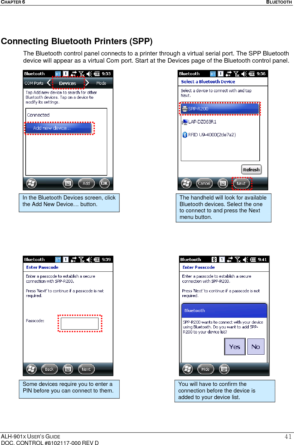 CHAPTER 6   BLUETOOTH  ALH-901X USER’S GUIDE DOC. CONTROL #8102117-000 REV D 41Connecting Bluetooth Printers (SPP) The Bluetooth control panel connects to a printer through a virtual serial port. The SPP Bluetooth device will appear as a virtual Com port. Start at the Devices page of the Bluetooth control panel.                                                   In the Bluetooth Devices screen, click the Add New Device… button.  The handheld will look for available Bluetooth devices. Select the one to connect to and press the Next menu button. Some devices require you to enter a PIN before you can connect to them.  You will have to confirm the connection before the device is added to your device list. 