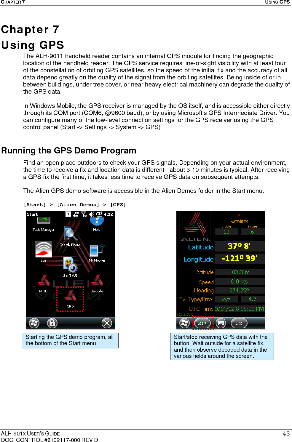 CHAPTER 7   USING GPS  ALH-901X USER’S GUIDE DOC. CONTROL #8102117-000 REV D 43Chapter 7  Using GPS    The ALH-9011 handheld reader contains an internal GPS module for finding the geographic location of the handheld reader. The GPS service requires line-of-sight visibility with at least four of the constellation of orbiting GPS satellites, so the speed of the initial fix and the accuracy of all data depend greatly on the quality of the signal from the orbiting satellites. Being inside of or in between buildings, under tree cover, or near heavy electrical machinery can degrade the quality of the GPS data.  In Windows Mobile, the GPS receiver is managed by the OS itself, and is accessible either directly through its COM port (COM6, @9600 baud), or by using Microsoft’s GPS Intermediate Driver. You can configure many of the low-level connection settings for the GPS receiver using the GPS control panel (Start -&gt; Settings -&gt; System -&gt; GPS) Running the GPS Demo Program Find an open place outdoors to check your GPS signals. Depending on your actual environment, the time to receive a fix and location data is different - about 3-10 minutes is typical. After receiving a GPS fix the first time, it takes less time to receive GPS data on subsequent attempts.  The Alien GPS demo software is accessible in the Alien Demos folder in the Start menu.  [Start] &gt; [Alien Demos] &gt; [GPS]                     Starting the GPS demo program, at the bottom of the Start menu.  Start/stop receiving GPS data with the button. Wait outside for a satellite fix, and then observe decoded data in the various fields around the screen. 