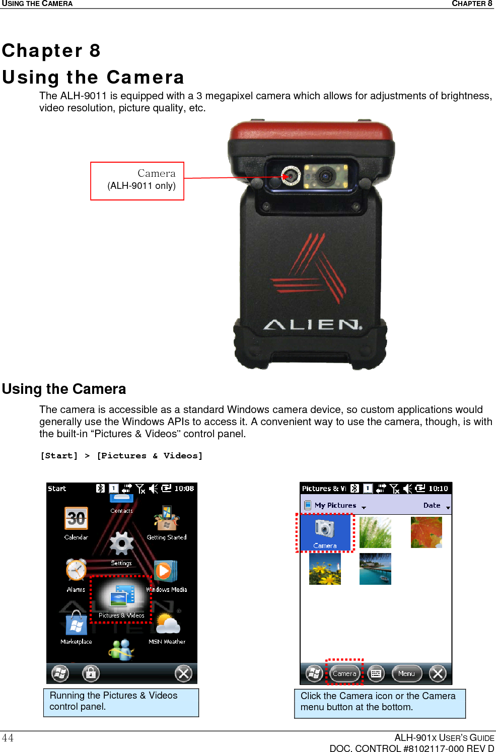 USING THE CAMERA  CHAPTER 8  ALH-901X USER’S GUIDE   DOC. CONTROL #8102117-000 REV D 44Chapter 8  Using the Camera  The ALH-9011 is equipped with a 3 megapixel camera which allows for adjustments of brightness, video resolution, picture quality, etc.                     Using the Camera The camera is accessible as a standard Windows camera device, so custom applications would generally use the Windows APIs to access it. A convenient way to use the camera, though, is with the built-in “Pictures &amp; Videos” control panel.   [Start] &gt; [Pictures &amp; Videos]                       Running the Pictures &amp; Videos control panel. Click the Camera icon or the Camera menu button at the bottom. Camera (ALH-9011 only) 