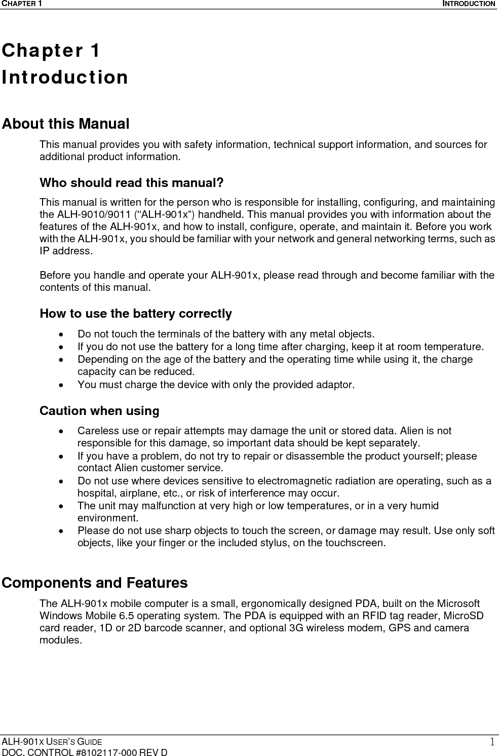 CHAPTER 1  INTRODUCTION  ALH-901X USER’S GUIDE DOC. CONTROL #8102117-000 REV D 1Chapter 1   Introduction About this Manual   This manual provides you with safety information, technical support information, and sources for additional product information.  Who should read this manual? This manual is written for the person who is responsible for installing, configuring, and maintaining the ALH-9010/9011 (“ALH-901x”) handheld. This manual provides you with information about the features of the ALH-901x, and how to install, configure, operate, and maintain it. Before you work with the ALH-901x, you should be familiar with your network and general networking terms, such as IP address.  Before you handle and operate your ALH-901x, please read through and become familiar with the contents of this manual. How to use the battery correctly   Do not touch the terminals of the battery with any metal objects.   If you do not use the battery for a long time after charging, keep it at room temperature.   Depending on the age of the battery and the operating time while using it, the charge capacity can be reduced.   You must charge the device with only the provided adaptor. Caution when using     Careless use or repair attempts may damage the unit or stored data. Alien is not responsible for this damage, so important data should be kept separately.   If you have a problem, do not try to repair or disassemble the product yourself; please contact Alien customer service.   Do not use where devices sensitive to electromagnetic radiation are operating, such as a hospital, airplane, etc., or risk of interference may occur.   The unit may malfunction at very high or low temperatures, or in a very humid environment.   Please do not use sharp objects to touch the screen, or damage may result. Use only soft objects, like your finger or the included stylus, on the touchscreen. Components and Features The ALH-901x mobile computer is a small, ergonomically designed PDA, built on the Microsoft Windows Mobile 6.5 operating system. The PDA is equipped with an RFID tag reader, MicroSD card reader, 1D or 2D barcode scanner, and optional 3G wireless modem, GPS and camera modules. 