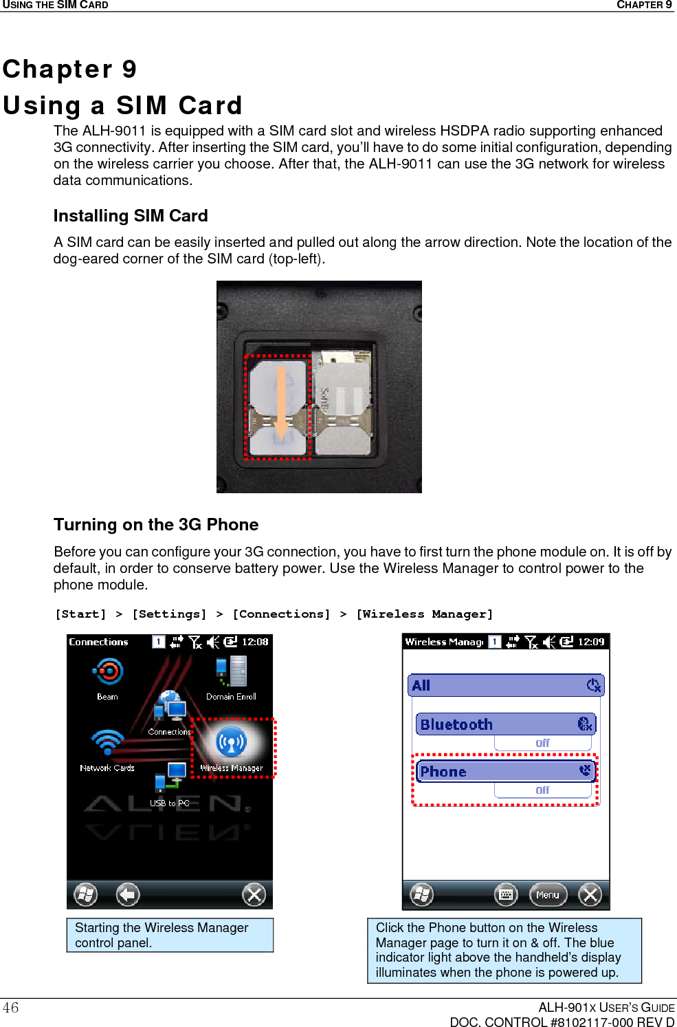 USING THE SIM CARD  CHAPTER 9  ALH-901X USER’S GUIDE   DOC. CONTROL #8102117-000 REV D 46Chapter 9  Using a SIM Card   The ALH-9011 is equipped with a SIM card slot and wireless HSDPA radio supporting enhanced 3G connectivity. After inserting the SIM card, you’ll have to do some initial configuration, depending on the wireless carrier you choose. After that, the ALH-9011 can use the 3G network for wireless data communications. Installing SIM Card A SIM card can be easily inserted and pulled out along the arrow direction. Note the location of the dog-eared corner of the SIM card (top-left).               Turning on the 3G Phone Before you can configure your 3G connection, you have to first turn the phone module on. It is off by default, in order to conserve battery power. Use the Wireless Manager to control power to the phone module.  [Start] &gt; [Settings] &gt; [Connections] &gt; [Wireless Manager]                      Starting the Wireless Manager control panel. Click the Phone button on the Wireless Manager page to turn it on &amp; off. The blue indicator light above the handheld’s display illuminates when the phone is powered up. 
