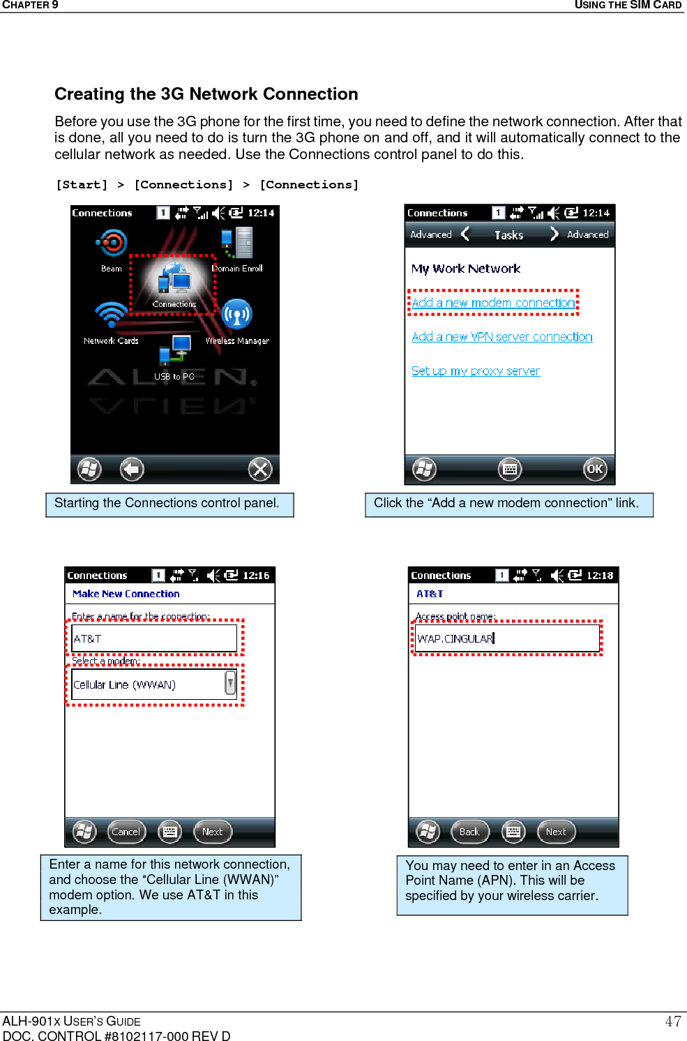 CHAPTER 9   USING THE SIM CARD  ALH-901X USER’S GUIDE DOC. CONTROL #8102117-000 REV D 47 Creating the 3G Network Connection Before you use the 3G phone for the first time, you need to define the network connection. After that is done, all you need to do is turn the 3G phone on and off, and it will automatically connect to the cellular network as needed. Use the Connections control panel to do this.  [Start] &gt; [Connections] &gt; [Connections]                                                Enter a name for this network connection, and choose the “Cellular Line (WWAN)” modem option. We use AT&amp;T in this example. You may need to enter in an Access Point Name (APN). This will be specified by your wireless carrier. Starting the Connections control panel. Click the “Add a new modem connection” link. 