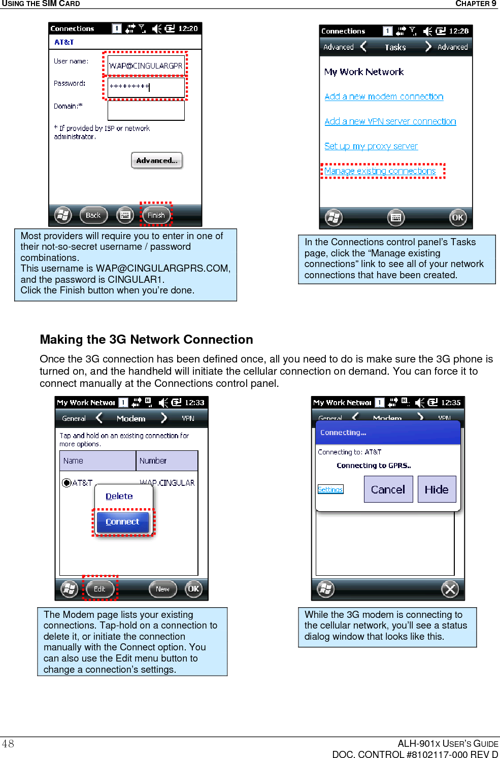USING THE SIM CARD  CHAPTER 9  ALH-901X USER’S GUIDE   DOC. CONTROL #8102117-000 REV D 48                      Making the 3G Network Connection Once the 3G connection has been defined once, all you need to do is make sure the 3G phone is turned on, and the handheld will initiate the cellular connection on demand. You can force it to connect manually at the Connections control panel.                        Most providers will require you to enter in one of their not-so-secret username / password combinations. This username is WAP@CINGULARGPRS.COM, and the password is CINGULAR1. Click the Finish button when you’re done. In the Connections control panel’s Tasks page, click the “Manage existing connections” link to see all of your network connections that have been created. The Modem page lists your existing connections. Tap-hold on a connection to delete it, or initiate the connection manually with the Connect option. You can also use the Edit menu button to change a connection’s settings. While the 3G modem is connecting to the cellular network, you’ll see a status dialog window that looks like this. 