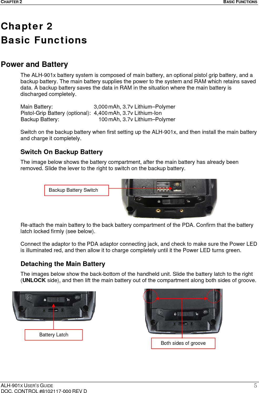 CHAPTER 2   BASIC FUNCTIONS  ALH-901X USER’S GUIDE DOC. CONTROL #8102117-000 REV D 5Chapter 2   Basic Functions Power and Battery The ALH-901x battery system is composed of main battery, an optional pistol grip battery, and a backup battery. The main battery supplies the power to the system and RAM which retains saved data. A backup battery saves the data in RAM in the situation where the main battery is discharged completely.  Main Battery:  3,000 mAh, 3.7v Lithium–Polymer Pistol-Grip Battery (optional):  4,400 mAh, 3.7v Lithium-Ion Backup Battery:      100 mAh, 3.7v Lithium–Polymer  Switch on the backup battery when first setting up the ALH-901x, and then install the main battery and charge it completely. Switch On Backup Battery The image below shows the battery compartment, after the main battery has already been removed. Slide the lever to the right to switch on the backup battery.         Re-attach the main battery to the back battery compartment of the PDA. Confirm that the battery latch locked firmly (see below).    Connect the adaptor to the PDA adaptor connecting jack, and check to make sure the Power LED is illuminated red, and then allow it to charge completely until it the Power LED turns green. Detaching the Main Battery The images below show the back-bottom of the handheld unit. Slide the battery latch to the right (UNLOCK side), and then lift the main battery out of the compartment along both sides of groove.              Backup Battery Switch Both sides of groove Battery Latch 