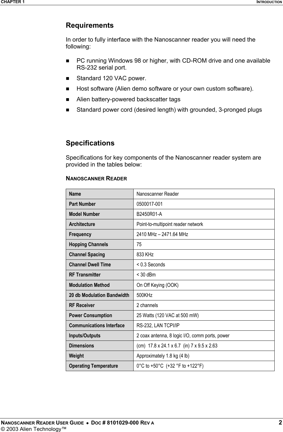 CHAPTER 1  INTRODUCTION NANOSCANNER READER USER GUIDE  •  DOC # 8101029-000 REV A  2 © 2003 Alien Technology™  Requirements  In order to fully interface with the Nanoscanner reader you will need the following:   PC running Windows 98 or higher, with CD-ROM drive and one available RS-232 serial port.   Standard 120 VAC power.    Host software (Alien demo software or your own custom software).   Alien battery-powered backscatter tags    Standard power cord (desired length) with grounded, 3-pronged plugs    Specifications  Specifications for key components of the Nanoscanner reader system are provided in the tables below:  NANOSCANNER READER  Name  Nanoscanner Reader  Part Number  0500017-001 Model Number  B2450R01-A Architecture  Point-to-multipoint reader network Frequency  2410 MHz – 2471.64 MHz Hopping Channels  75 Channel Spacing  833 KHz Channel Dwell Time  &lt; 0.3 Seconds RF Transmitter  &lt; 30 dBm Modulation Method  On Off Keying (OOK) 20 db Modulation Bandwidth  500KHz RF Receiver  2 channels Power Consumption  25 Watts (120 VAC at 500 mW)    Communications Interface  RS-232, LAN TCPI/IP  Inputs/Outputs  2 coax antenna, 8 logic I/O, comm ports, power Dimensions  (cm)  17.8 x 24.1 x 6.7  (in) 7 x 9.5 x 2.63 Weight  Approximately 1.8 kg (4 lb) Operating Temperature  0°C to +50°C  (+32 °F to +122°F)  