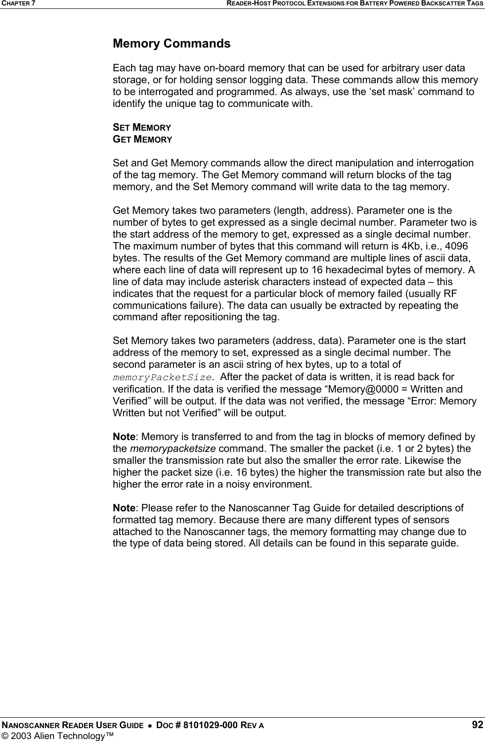 CHAPTER 7 READER-HOST PROTOCOL EXTENSIONS FOR BATTERY POWERED BACKSCATTER TAGS NANOSCANNER READER USER GUIDE  •  DOC # 8101029-000 REV A  92 © 2003 Alien Technology™  Memory Commands   Each tag may have on-board memory that can be used for arbitrary user data storage, or for holding sensor logging data. These commands allow this memory to be interrogated and programmed. As always, use the ‘set mask’ command to identify the unique tag to communicate with.  SET MEMORY GET MEMORY  Set and Get Memory commands allow the direct manipulation and interrogation of the tag memory. The Get Memory command will return blocks of the tag memory, and the Set Memory command will write data to the tag memory.  Get Memory takes two parameters (length, address). Parameter one is the number of bytes to get expressed as a single decimal number. Parameter two is the start address of the memory to get, expressed as a single decimal number. The maximum number of bytes that this command will return is 4Kb, i.e., 4096 bytes. The results of the Get Memory command are multiple lines of ascii data, where each line of data will represent up to 16 hexadecimal bytes of memory. A line of data may include asterisk characters instead of expected data – this indicates that the request for a particular block of memory failed (usually RF communications failure). The data can usually be extracted by repeating the command after repositioning the tag.  Set Memory takes two parameters (address, data). Parameter one is the start address of the memory to set, expressed as a single decimal number. The second parameter is an ascii string of hex bytes, up to a total of memoryPacketSize.  After the packet of data is written, it is read back for verification. If the data is verified the message “Memory@0000 = Written and Verified” will be output. If the data was not verified, the message “Error: Memory Written but not Verified” will be output.    Note: Memory is transferred to and from the tag in blocks of memory defined by the memorypacketsize command. The smaller the packet (i.e. 1 or 2 bytes) the smaller the transmission rate but also the smaller the error rate. Likewise the higher the packet size (i.e. 16 bytes) the higher the transmission rate but also the higher the error rate in a noisy environment.   Note: Please refer to the Nanoscanner Tag Guide for detailed descriptions of formatted tag memory. Because there are many different types of sensors attached to the Nanoscanner tags, the memory formatting may change due to the type of data being stored. All details can be found in this separate guide.             