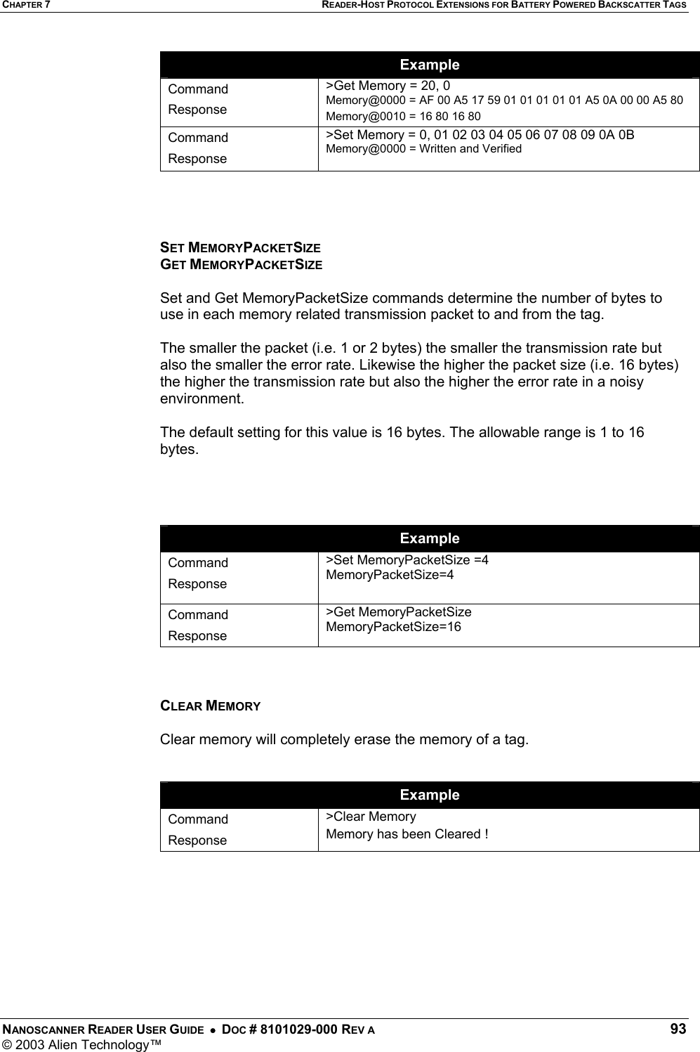 CHAPTER 7 READER-HOST PROTOCOL EXTENSIONS FOR BATTERY POWERED BACKSCATTER TAGS NANOSCANNER READER USER GUIDE  •  DOC # 8101029-000 REV A  93 © 2003 Alien Technology™  Example Command Response &gt;Get Memory = 20, 0 Memory@0000 = AF 00 A5 17 59 01 01 01 01 01 A5 0A 00 00 A5 80  Memory@0010 = 16 80 16 80  Command Response &gt;Set Memory = 0, 01 02 03 04 05 06 07 08 09 0A 0B  Memory@0000 = Written and Verified       SET MEMORYPACKETSIZE GET MEMORYPACKETSIZE  Set and Get MemoryPacketSize commands determine the number of bytes to use in each memory related transmission packet to and from the tag.  The smaller the packet (i.e. 1 or 2 bytes) the smaller the transmission rate but also the smaller the error rate. Likewise the higher the packet size (i.e. 16 bytes) the higher the transmission rate but also the higher the error rate in a noisy environment.   The default setting for this value is 16 bytes. The allowable range is 1 to 16 bytes.     Example Command Response &gt;Set MemoryPacketSize =4 MemoryPacketSize=4  Command Response &gt;Get MemoryPacketSize MemoryPacketSize=16    CLEAR MEMORY  Clear memory will completely erase the memory of a tag.   Example Command Response &gt;Clear Memory Memory has been Cleared !       