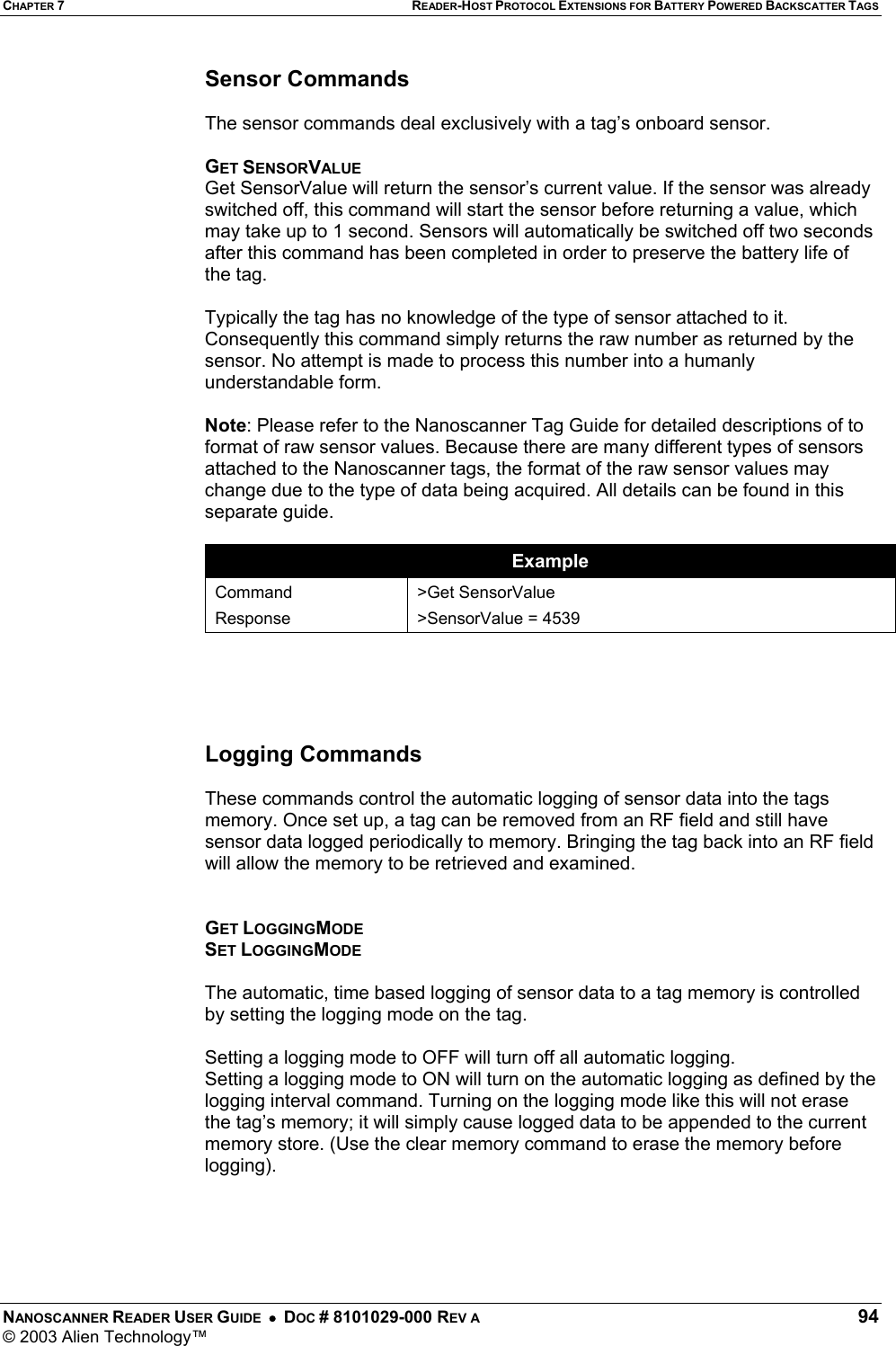 CHAPTER 7 READER-HOST PROTOCOL EXTENSIONS FOR BATTERY POWERED BACKSCATTER TAGS NANOSCANNER READER USER GUIDE  •  DOC # 8101029-000 REV A  94 © 2003 Alien Technology™  Sensor Commands   The sensor commands deal exclusively with a tag’s onboard sensor.  GET SENSORVALUE Get SensorValue will return the sensor’s current value. If the sensor was already switched off, this command will start the sensor before returning a value, which may take up to 1 second. Sensors will automatically be switched off two seconds after this command has been completed in order to preserve the battery life of the tag.  Typically the tag has no knowledge of the type of sensor attached to it. Consequently this command simply returns the raw number as returned by the sensor. No attempt is made to process this number into a humanly understandable form.  Note: Please refer to the Nanoscanner Tag Guide for detailed descriptions of to format of raw sensor values. Because there are many different types of sensors attached to the Nanoscanner tags, the format of the raw sensor values may change due to the type of data being acquired. All details can be found in this separate guide.  Example Command Response &gt;Get SensorValue &gt;SensorValue = 4539      Logging Commands   These commands control the automatic logging of sensor data into the tags memory. Once set up, a tag can be removed from an RF field and still have sensor data logged periodically to memory. Bringing the tag back into an RF field will allow the memory to be retrieved and examined.   GET LOGGINGMODE SET LOGGINGMODE  The automatic, time based logging of sensor data to a tag memory is controlled by setting the logging mode on the tag.   Setting a logging mode to OFF will turn off all automatic logging.  Setting a logging mode to ON will turn on the automatic logging as defined by the logging interval command. Turning on the logging mode like this will not erase the tag’s memory; it will simply cause logged data to be appended to the current memory store. (Use the clear memory command to erase the memory before logging).     
