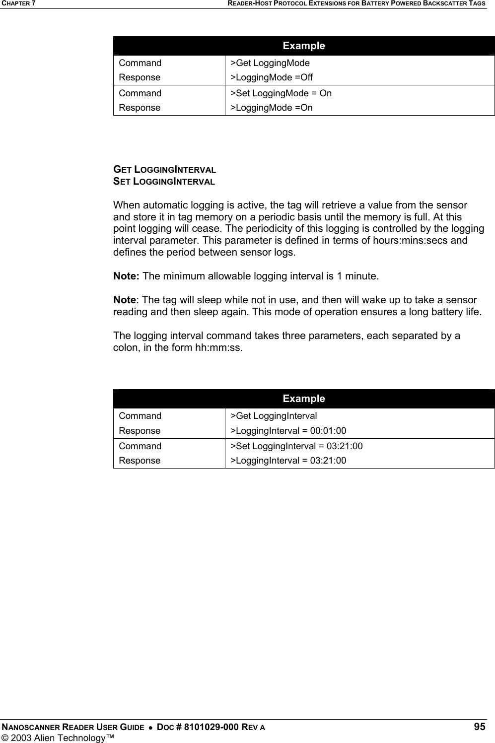 CHAPTER 7 READER-HOST PROTOCOL EXTENSIONS FOR BATTERY POWERED BACKSCATTER TAGS NANOSCANNER READER USER GUIDE  •  DOC # 8101029-000 REV A  95 © 2003 Alien Technology™  Example Command Response &gt;Get LoggingMode &gt;LoggingMode =Off Command Response &gt;Set LoggingMode = On &gt;LoggingMode =On     GET LOGGINGINTERVAL SET LOGGINGINTERVAL  When automatic logging is active, the tag will retrieve a value from the sensor and store it in tag memory on a periodic basis until the memory is full. At this point logging will cease. The periodicity of this logging is controlled by the logging interval parameter. This parameter is defined in terms of hours:mins:secs and defines the period between sensor logs.    Note: The minimum allowable logging interval is 1 minute.   Note: The tag will sleep while not in use, and then will wake up to take a sensor reading and then sleep again. This mode of operation ensures a long battery life.  The logging interval command takes three parameters, each separated by a colon, in the form hh:mm:ss.    Example Command Response &gt;Get LoggingInterval &gt;LoggingInterval = 00:01:00 Command Response &gt;Set LoggingInterval = 03:21:00 &gt;LoggingInterval = 03:21:00    