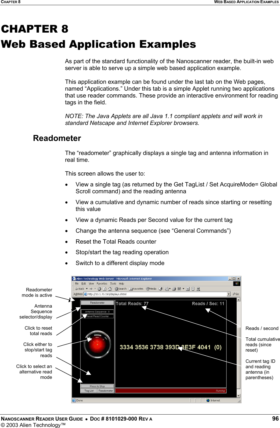 CHAPTER 8  WEB BASED APPLICATION EXAMPLES NANOSCANNER READER USER GUIDE  •  DOC # 8101029-000 REV A  96 © 2003 Alien Technology™  CHAPTER 8 Web Based Application Examples  As part of the standard functionality of the Nanoscanner reader, the built-in web server is able to serve up a simple web based application example.   This application example can be found under the last tab on the Web pages, named “Applications.” Under this tab is a simple Applet running two applications that use reader commands. These provide an interactive environment for reading tags in the field.   NOTE: The Java Applets are all Java 1.1 compliant applets and will work in standard Netscape and Internet Explorer browsers.  Readometer  The “readometer” graphically displays a single tag and antenna information in real time.   This screen allows the user to: •  View a single tag (as returned by the Get TagList / Set AcquireMode= Global Scroll command) and the reading antenna •  View a cumulative and dynamic number of reads since starting or resetting this value •  View a dynamic Reads per Second value for the current tag •  Change the antenna sequence (see “General Commands”) •  Reset the Total Reads counter •  Stop/start the tag reading operation •  Switch to a different display mode  Reads / second  Total cumulative reads (since reset)  Current tag ID and reading antenna (in parentheses) Readometermode is activeAntennaSequenceselector/displayClick to resettotal readsClick either tostop/start tagreadsClick to select analternative readmode