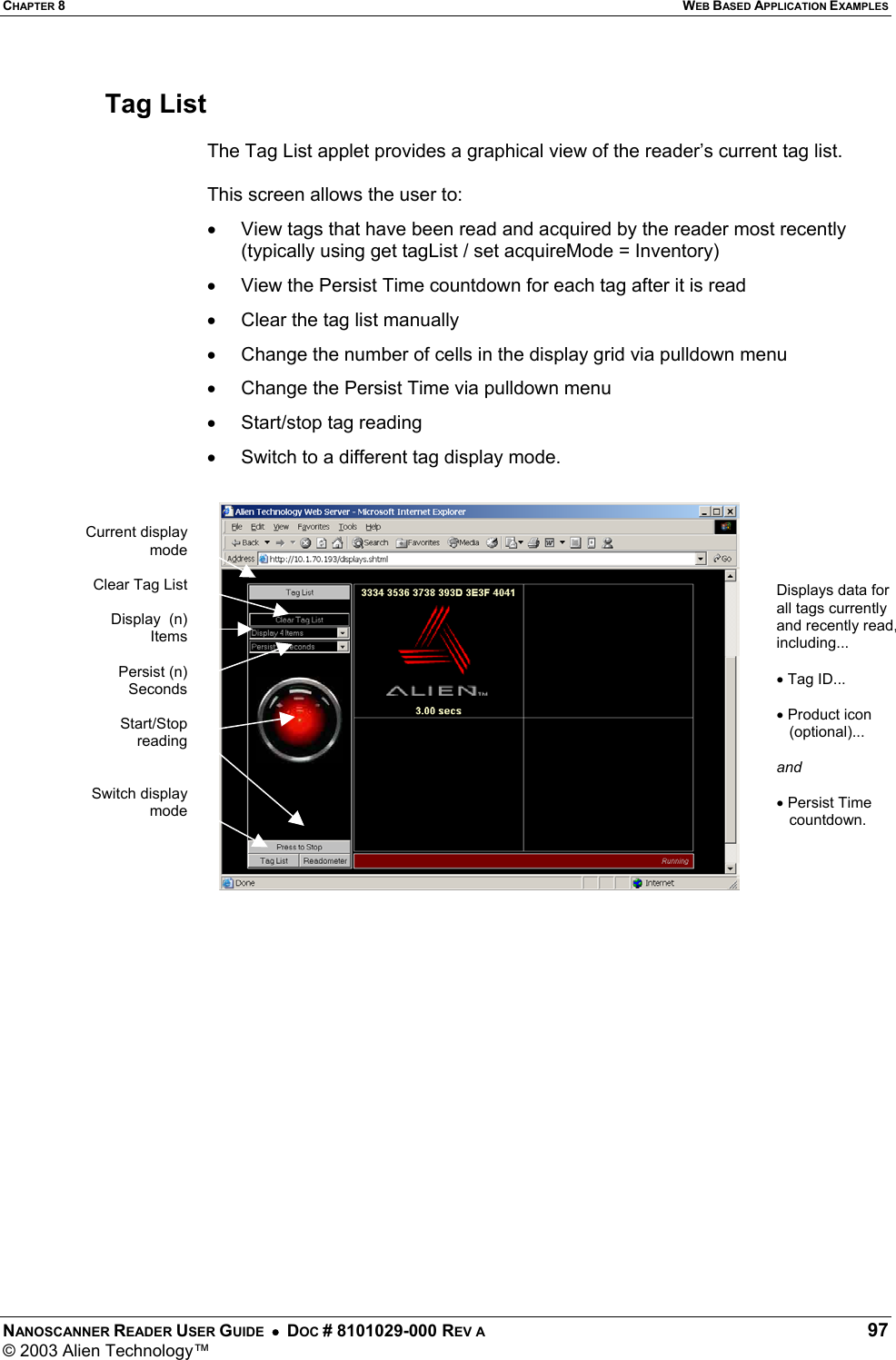 CHAPTER 8  WEB BASED APPLICATION EXAMPLES NANOSCANNER READER USER GUIDE  •  DOC # 8101029-000 REV A  97 © 2003 Alien Technology™   Tag List   The Tag List applet provides a graphical view of the reader’s current tag list.  This screen allows the user to: •  View tags that have been read and acquired by the reader most recently (typically using get tagList / set acquireMode = Inventory) •  View the Persist Time countdown for each tag after it is read •  Clear the tag list manually •  Change the number of cells in the display grid via pulldown menu •  Change the Persist Time via pulldown menu •  Start/stop tag reading •  Switch to a different tag display mode.      Displays data for all tags currently and recently read, including...  • Tag ID...  • Product icon    (optional)...  and   • Persist Time    countdown. Current displaymodeClear Tag ListDisplay  (n)ItemsPersist (n)SecondsStart/StopreadingSwitch displaymode