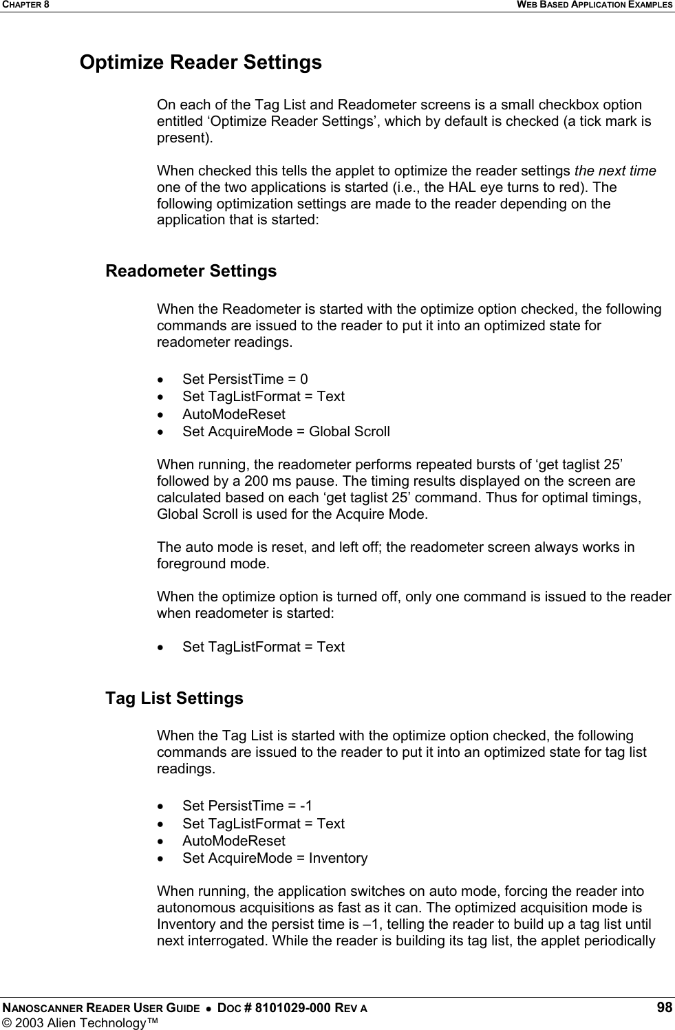 CHAPTER 8  WEB BASED APPLICATION EXAMPLES NANOSCANNER READER USER GUIDE  •  DOC # 8101029-000 REV A  98 © 2003 Alien Technology™  Optimize Reader Settings  On each of the Tag List and Readometer screens is a small checkbox option entitled ‘Optimize Reader Settings’, which by default is checked (a tick mark is present).  When checked this tells the applet to optimize the reader settings the next time one of the two applications is started (i.e., the HAL eye turns to red). The following optimization settings are made to the reader depending on the application that is started:   Readometer Settings  When the Readometer is started with the optimize option checked, the following commands are issued to the reader to put it into an optimized state for readometer readings.  •  Set PersistTime = 0 •  Set TagListFormat = Text •  AutoModeReset •  Set AcquireMode = Global Scroll  When running, the readometer performs repeated bursts of ‘get taglist 25’ followed by a 200 ms pause. The timing results displayed on the screen are calculated based on each ‘get taglist 25’ command. Thus for optimal timings, Global Scroll is used for the Acquire Mode.  The auto mode is reset, and left off; the readometer screen always works in foreground mode.  When the optimize option is turned off, only one command is issued to the reader when readometer is started:  •  Set TagListFormat = Text   Tag List Settings  When the Tag List is started with the optimize option checked, the following commands are issued to the reader to put it into an optimized state for tag list readings.  •  Set PersistTime = -1 •  Set TagListFormat = Text •  AutoModeReset •  Set AcquireMode = Inventory  When running, the application switches on auto mode, forcing the reader into autonomous acquisitions as fast as it can. The optimized acquisition mode is Inventory and the persist time is –1, telling the reader to build up a tag list until next interrogated. While the reader is building its tag list, the applet periodically 