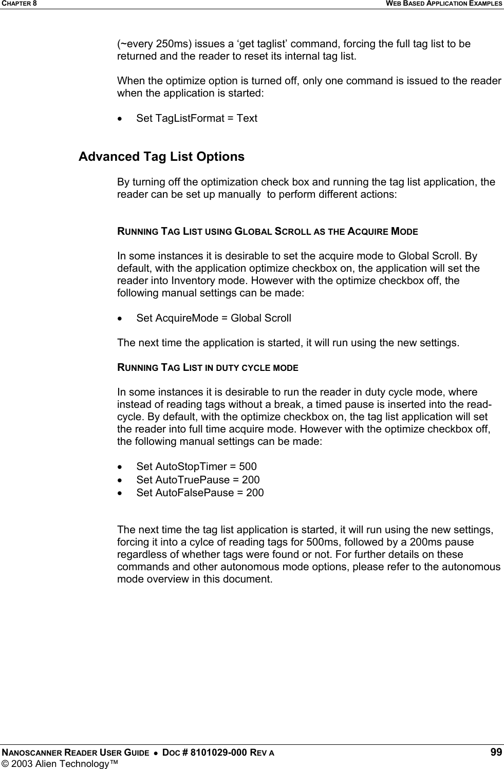 CHAPTER 8  WEB BASED APPLICATION EXAMPLES NANOSCANNER READER USER GUIDE  •  DOC # 8101029-000 REV A  99 © 2003 Alien Technology™  (~every 250ms) issues a ‘get taglist’ command, forcing the full tag list to be returned and the reader to reset its internal tag list.  When the optimize option is turned off, only one command is issued to the reader when the application is started:  •  Set TagListFormat = Text   Advanced Tag List Options  By turning off the optimization check box and running the tag list application, the reader can be set up manually  to perform different actions:   RUNNING TAG LIST USING GLOBAL SCROLL AS THE ACQUIRE MODE  In some instances it is desirable to set the acquire mode to Global Scroll. By default, with the application optimize checkbox on, the application will set the reader into Inventory mode. However with the optimize checkbox off, the following manual settings can be made:  •  Set AcquireMode = Global Scroll  The next time the application is started, it will run using the new settings.  RUNNING TAG LIST IN DUTY CYCLE MODE  In some instances it is desirable to run the reader in duty cycle mode, where instead of reading tags without a break, a timed pause is inserted into the read-cycle. By default, with the optimize checkbox on, the tag list application will set the reader into full time acquire mode. However with the optimize checkbox off, the following manual settings can be made:  •  Set AutoStopTimer = 500 •  Set AutoTruePause = 200 •  Set AutoFalsePause = 200   The next time the tag list application is started, it will run using the new settings, forcing it into a cylce of reading tags for 500ms, followed by a 200ms pause regardless of whether tags were found or not. For further details on these commands and other autonomous mode options, please refer to the autonomous mode overview in this document.    