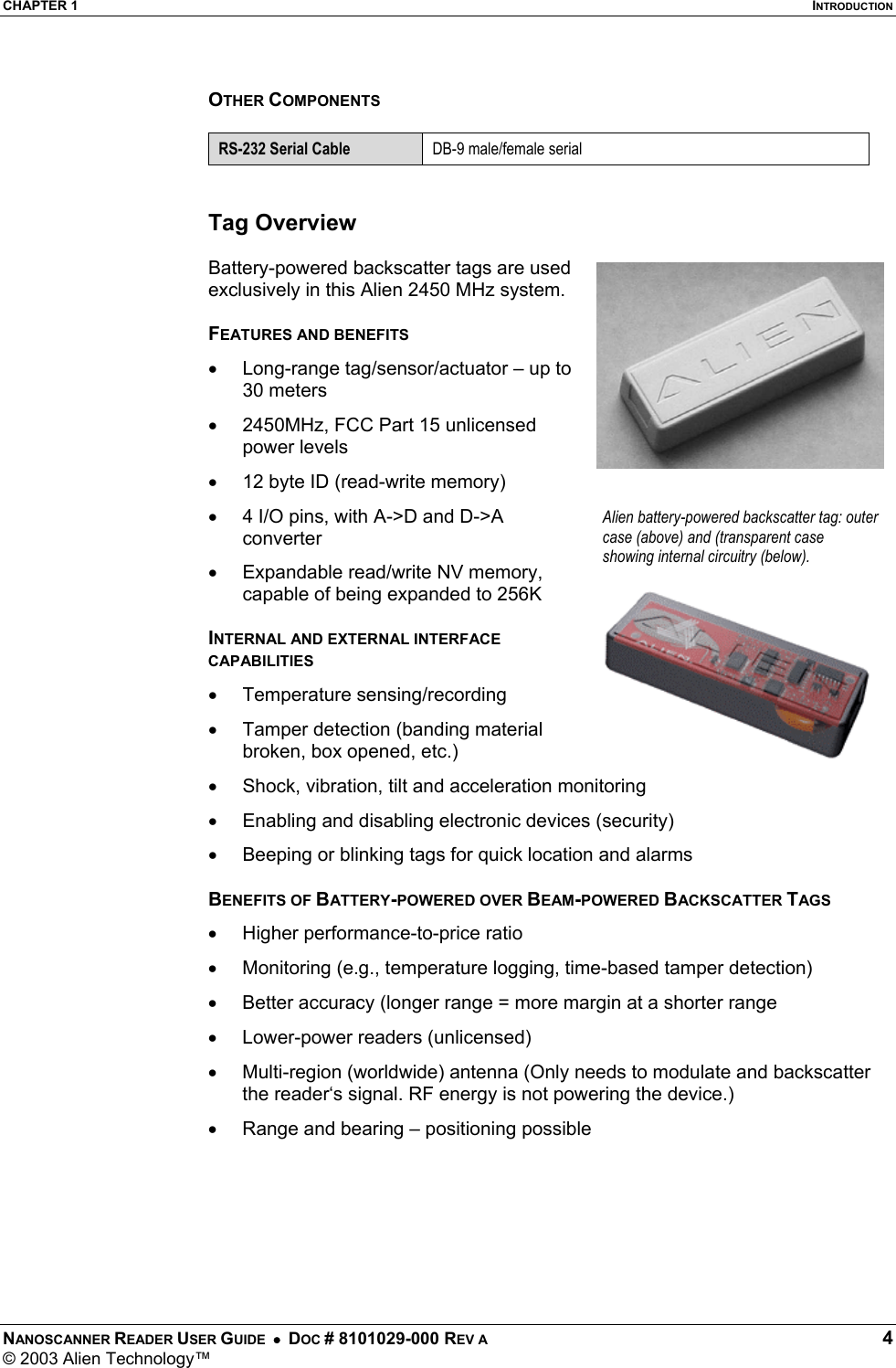 CHAPTER 1  INTRODUCTION NANOSCANNER READER USER GUIDE  •  DOC # 8101029-000 REV A  4 © 2003 Alien Technology™   OTHER COMPONENTS  RS-232 Serial Cable  DB-9 male/female serial   Tag Overview  Battery-powered backscatter tags are used exclusively in this Alien 2450 MHz system.   FEATURES AND BENEFITS •  Long-range tag/sensor/actuator – up to 30 meters •  2450MHz, FCC Part 15 unlicensed power levels •  12 byte ID (read-write memory) •  4 I/O pins, with A-&gt;D and D-&gt;A converter •  Expandable read/write NV memory, capable of being expanded to 256K   INTERNAL AND EXTERNAL INTERFACE CAPABILITIES •  Temperature sensing/recording •  Tamper detection (banding material broken, box opened, etc.) •  Shock, vibration, tilt and acceleration monitoring •  Enabling and disabling electronic devices (security) •  Beeping or blinking tags for quick location and alarms  BENEFITS OF BATTERY-POWERED OVER BEAM-POWERED BACKSCATTER TAGS •  Higher performance-to-price ratio •  Monitoring (e.g., temperature logging, time-based tamper detection) •  Better accuracy (longer range = more margin at a shorter range •  Lower-power readers (unlicensed) •  Multi-region (worldwide) antenna (Only needs to modulate and backscatter  the reader‘s signal. RF energy is not powering the device.) •  Range and bearing – positioning possible  Alien battery-powered backscatter tag: outer case (above) and (transparent case showing internal circuitry (below). 