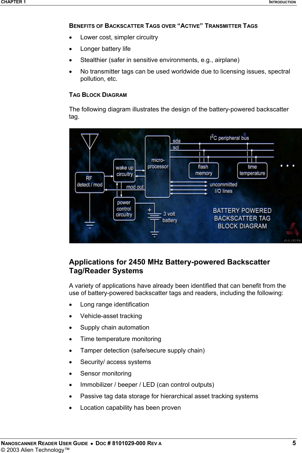 CHAPTER 1  INTRODUCTION NANOSCANNER READER USER GUIDE  •  DOC # 8101029-000 REV A  5 © 2003 Alien Technology™  BENEFITS OF BACKSCATTER TAGS OVER “ACTIVE” TRANSMITTER TAGS •  Lower cost, simpler circuitry •  Longer battery life  •  Stealthier (safer in sensitive environments, e.g., airplane) •  No transmitter tags can be used worldwide due to licensing issues, spectral pollution, etc.  TAG BLOCK DIAGRAM  The following diagram illustrates the design of the battery-powered backscatter tag.    Applications for 2450 MHz Battery-powered Backscatter Tag/Reader Systems  A variety of applications have already been identified that can benefit from the use of battery-powered backscatter tags and readers, including the following: •  Long range identification •  Vehicle-asset tracking •  Supply chain automation •  Time temperature monitoring •  Tamper detection (safe/secure supply chain) •  Security/ access systems •  Sensor monitoring •  Immobilizer / beeper / LED (can control outputs) •  Passive tag data storage for hierarchical asset tracking systems •  Location capability has been proven    