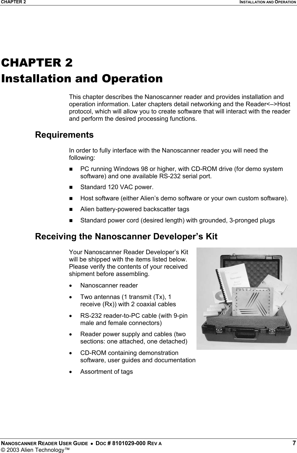 CHAPTER 2  INSTALLATION AND OPERATION NANOSCANNER READER USER GUIDE  •  DOC # 8101029-000 REV A  7 © 2003 Alien Technology™    CHAPTER 2 Installation and Operation  This chapter describes the Nanoscanner reader and provides installation and operation information. Later chapters detail networking and the Reader&lt;–&gt;Host protocol, which will allow you to create software that will interact with the reader and perform the desired processing functions.  Requirements  In order to fully interface with the Nanoscanner reader you will need the following:   PC running Windows 98 or higher, with CD-ROM drive (for demo system software) and one available RS-232 serial port.   Standard 120 VAC power.    Host software (either Alien’s demo software or your own custom software).    Alien battery-powered backscatter tags   Standard power cord (desired length) with grounded, 3-pronged plugs  Receiving the Nanoscanner Developer’s Kit  Your Nanoscanner Reader Developer’s Kit will be shipped with the items listed below. Please verify the contents of your received shipment before assembling. •  Nanoscanner reader •  Two antennas (1 transmit (Tx), 1 receive (Rx)) with 2 coaxial cables •  RS-232 reader-to-PC cable (with 9-pin male and female connectors) •  Reader power supply and cables (two sections: one attached, one detached) •  CD-ROM containing demonstration software, user guides and documentation  •  Assortment of tags  