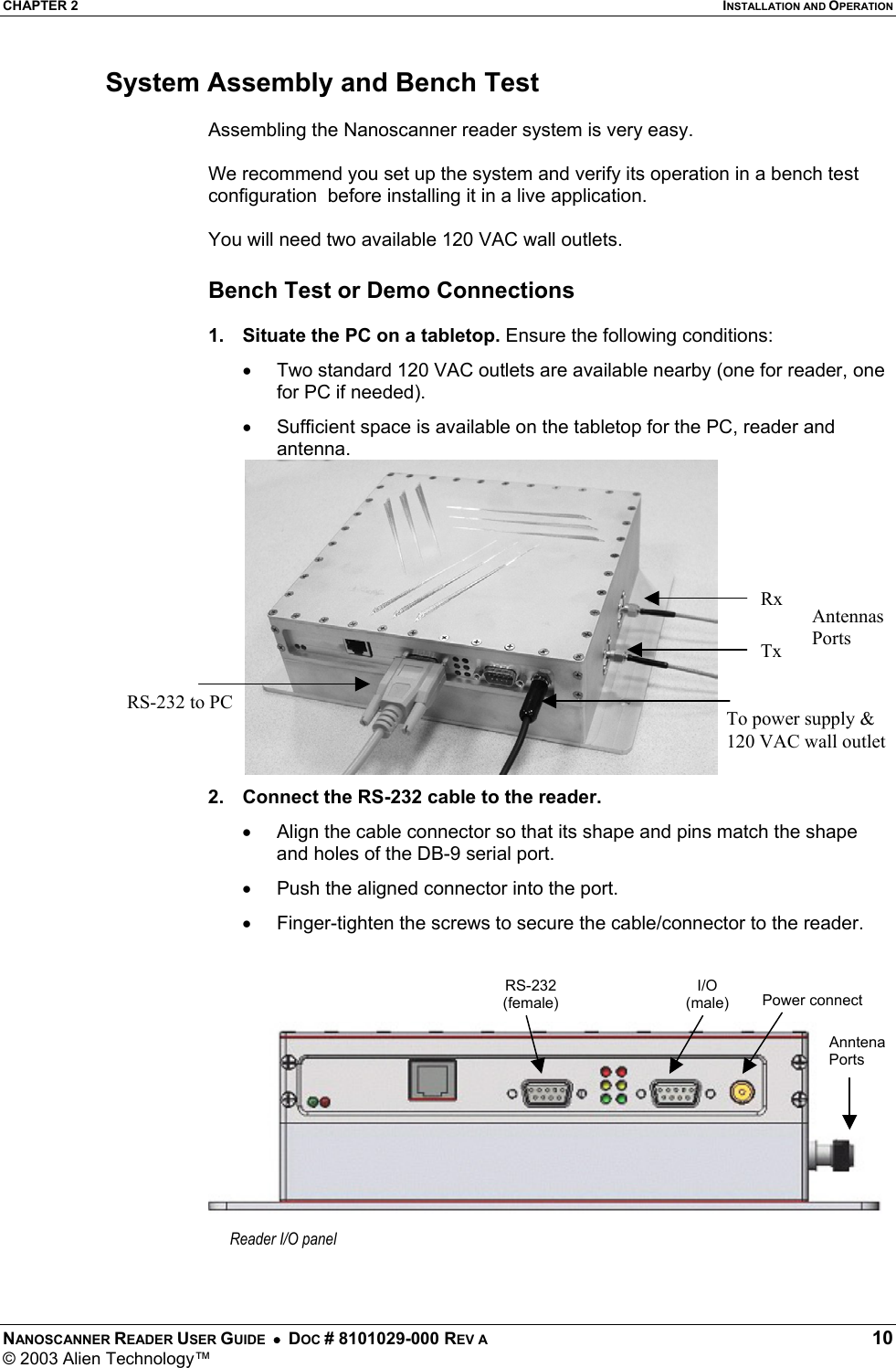 CHAPTER 2  INSTALLATION AND OPERATION NANOSCANNER READER USER GUIDE  •  DOC # 8101029-000 REV A  10 © 2003 Alien Technology™  System Assembly and Bench Test  Assembling the Nanoscanner reader system is very easy.   We recommend you set up the system and verify its operation in a bench test configuration  before installing it in a live application.  You will need two available 120 VAC wall outlets.  Bench Test or Demo Connections  1.  Situate the PC on a tabletop. Ensure the following conditions: •  Two standard 120 VAC outlets are available nearby (one for reader, one for PC if needed). •  Sufficient space is available on the tabletop for the PC, reader and antenna.          2.  Connect the RS-232 cable to the reader.  •  Align the cable connector so that its shape and pins match the shape and holes of the DB-9 serial port. •  Push the aligned connector into the port. •  Finger-tighten the screws to secure the cable/connector to the reader.       AntennasPorts To power supply &amp; 120 VAC wall outletRS-232 to PC Reader I/O panel Power connectI/O (male) Anntena Ports RS-232(female)Tx Rx 