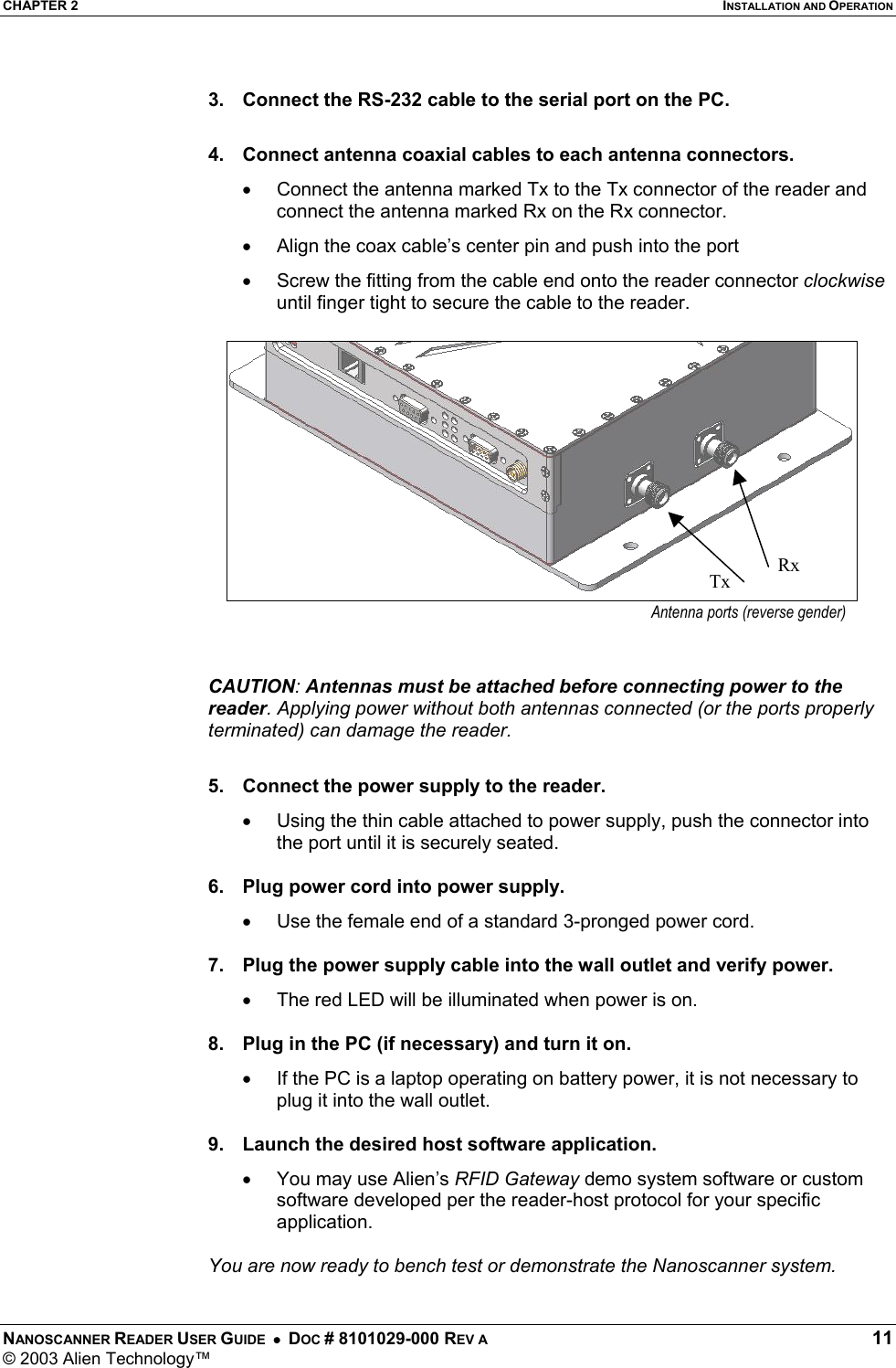 CHAPTER 2  INSTALLATION AND OPERATION NANOSCANNER READER USER GUIDE  •  DOC # 8101029-000 REV A  11 © 2003 Alien Technology™   3.  Connect the RS-232 cable to the serial port on the PC.  4.  Connect antenna coaxial cables to each antenna connectors. •  Connect the antenna marked Tx to the Tx connector of the reader and connect the antenna marked Rx on the Rx connector. •  Align the coax cable’s center pin and push into the port •  Screw the fitting from the cable end onto the reader connector clockwise until finger tight to secure the cable to the reader.   CAUTION: Antennas must be attached before connecting power to the reader. Applying power without both antennas connected (or the ports properly terminated) can damage the reader.  5.  Connect the power supply to the reader. •  Using the thin cable attached to power supply, push the connector into the port until it is securely seated.  6.  Plug power cord into power supply. •  Use the female end of a standard 3-pronged power cord.  7.  Plug the power supply cable into the wall outlet and verify power. •  The red LED will be illuminated when power is on.  8.  Plug in the PC (if necessary) and turn it on. •  If the PC is a laptop operating on battery power, it is not necessary to plug it into the wall outlet.  9.  Launch the desired host software application. •  You may use Alien’s RFID Gateway demo system software or custom software developed per the reader-host protocol for your specific application.  You are now ready to bench test or demonstrate the Nanoscanner system. Antenna ports (reverse gender)Rx Tx 
