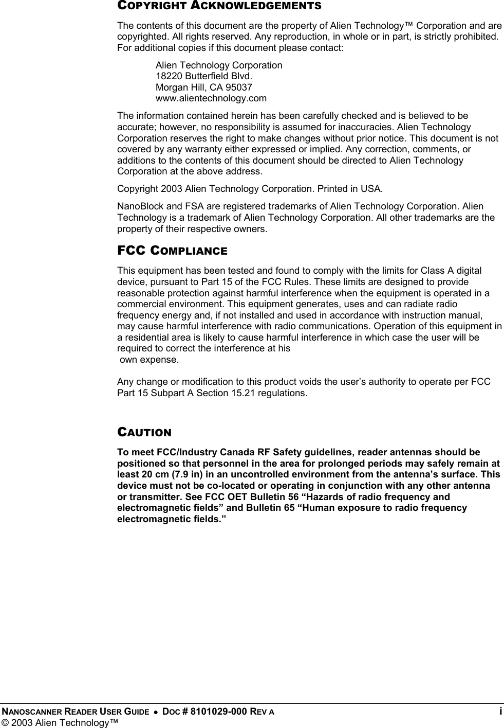  NANOSCANNER READER USER GUIDE  •  DOC # 8101029-000 REV A  i © 2003 Alien Technology™  COPYRIGHT ACKNOWLEDGEMENTS The contents of this document are the property of Alien Technology™ Corporation and are copyrighted. All rights reserved. Any reproduction, in whole or in part, is strictly prohibited. For additional copies if this document please contact: Alien Technology Corporation 18220 Butterfield Blvd. Morgan Hill, CA 95037 www.alientechnology.com The information contained herein has been carefully checked and is believed to be accurate; however, no responsibility is assumed for inaccuracies. Alien Technology Corporation reserves the right to make changes without prior notice. This document is not covered by any warranty either expressed or implied. Any correction, comments, or additions to the contents of this document should be directed to Alien Technology Corporation at the above address. Copyright 2003 Alien Technology Corporation. Printed in USA. NanoBlock and FSA are registered trademarks of Alien Technology Corporation. Alien Technology is a trademark of Alien Technology Corporation. All other trademarks are the property of their respective owners. FCC COMPLIANCE This equipment has been tested and found to comply with the limits for Class A digital device, pursuant to Part 15 of the FCC Rules. These limits are designed to provide reasonable protection against harmful interference when the equipment is operated in a commercial environment. This equipment generates, uses and can radiate radio frequency energy and, if not installed and used in accordance with instruction manual, may cause harmful interference with radio communications. Operation of this equipment in a residential area is likely to cause harmful interference in which case the user will be required to correct the interference at his  own expense.  Any change or modification to this product voids the user’s authority to operate per FCC Part 15 Subpart A Section 15.21 regulations.  CAUTION To meet FCC/Industry Canada RF Safety guidelines, reader antennas should be positioned so that personnel in the area for prolonged periods may safely remain at least 20 cm (7.9 in) in an uncontrolled environment from the antenna’s surface. This device must not be co-located or operating in conjunction with any other antenna or transmitter. See FCC OET Bulletin 56 “Hazards of radio frequency and electromagnetic fields” and Bulletin 65 “Human exposure to radio frequency electromagnetic fields.” 