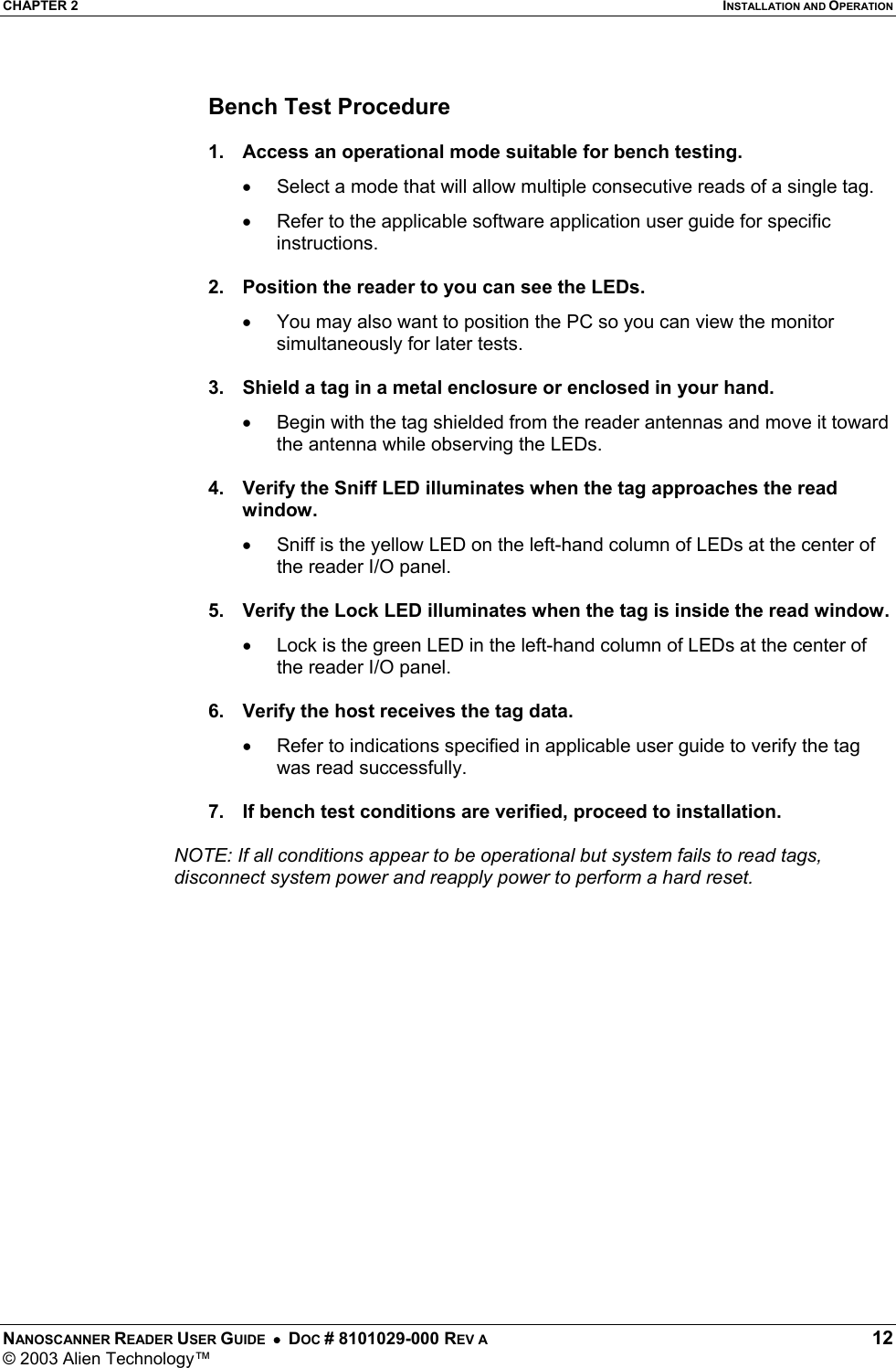 CHAPTER 2  INSTALLATION AND OPERATION NANOSCANNER READER USER GUIDE  •  DOC # 8101029-000 REV A  12 © 2003 Alien Technology™   Bench Test Procedure  1.  Access an operational mode suitable for bench testing. •  Select a mode that will allow multiple consecutive reads of a single tag. •  Refer to the applicable software application user guide for specific instructions.  2.  Position the reader to you can see the LEDs. •  You may also want to position the PC so you can view the monitor simultaneously for later tests.  3.  Shield a tag in a metal enclosure or enclosed in your hand. •  Begin with the tag shielded from the reader antennas and move it toward the antenna while observing the LEDs.  4.  Verify the Sniff LED illuminates when the tag approaches the read window. •   Sniff is the yellow LED on the left-hand column of LEDs at the center of the reader I/O panel.  5.  Verify the Lock LED illuminates when the tag is inside the read window. •  Lock is the green LED in the left-hand column of LEDs at the center of the reader I/O panel.  6.  Verify the host receives the tag data. •  Refer to indications specified in applicable user guide to verify the tag was read successfully.  7.  If bench test conditions are verified, proceed to installation.     NOTE: If all conditions appear to be operational but system fails to read tags, disconnect system power and reapply power to perform a hard reset. 