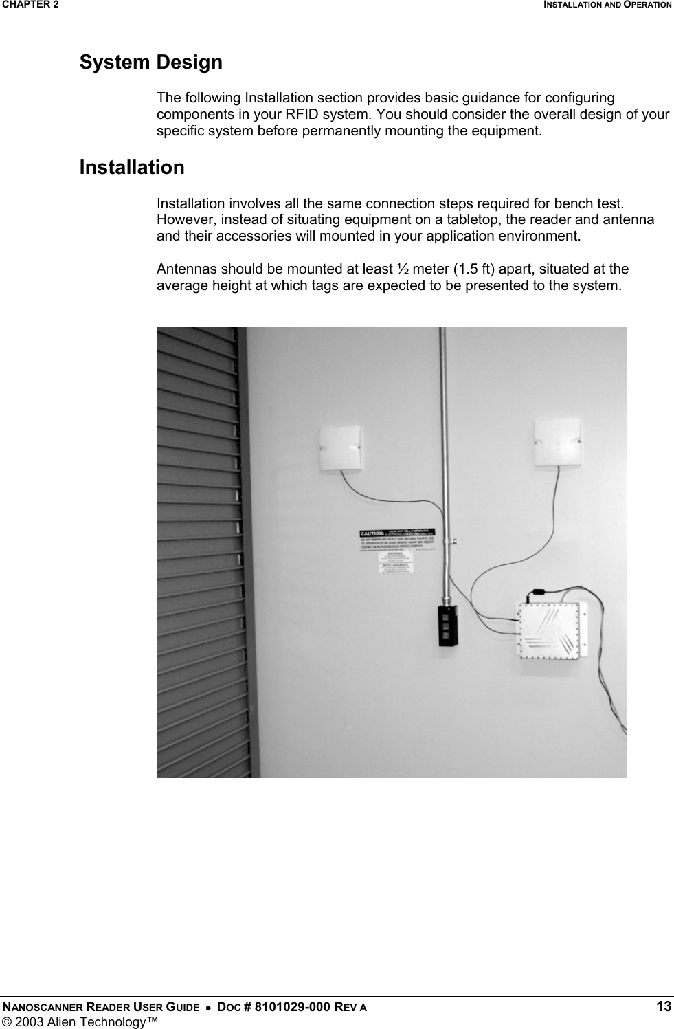 CHAPTER 2  INSTALLATION AND OPERATION NANOSCANNER READER USER GUIDE  •  DOC # 8101029-000 REV A  13 © 2003 Alien Technology™  System Design  The following Installation section provides basic guidance for configuring components in your RFID system. You should consider the overall design of your specific system before permanently mounting the equipment.   Installation  Installation involves all the same connection steps required for bench test. However, instead of situating equipment on a tabletop, the reader and antenna and their accessories will mounted in your application environment.   Antennas should be mounted at least ½ meter (1.5 ft) apart, situated at the average height at which tags are expected to be presented to the system.    