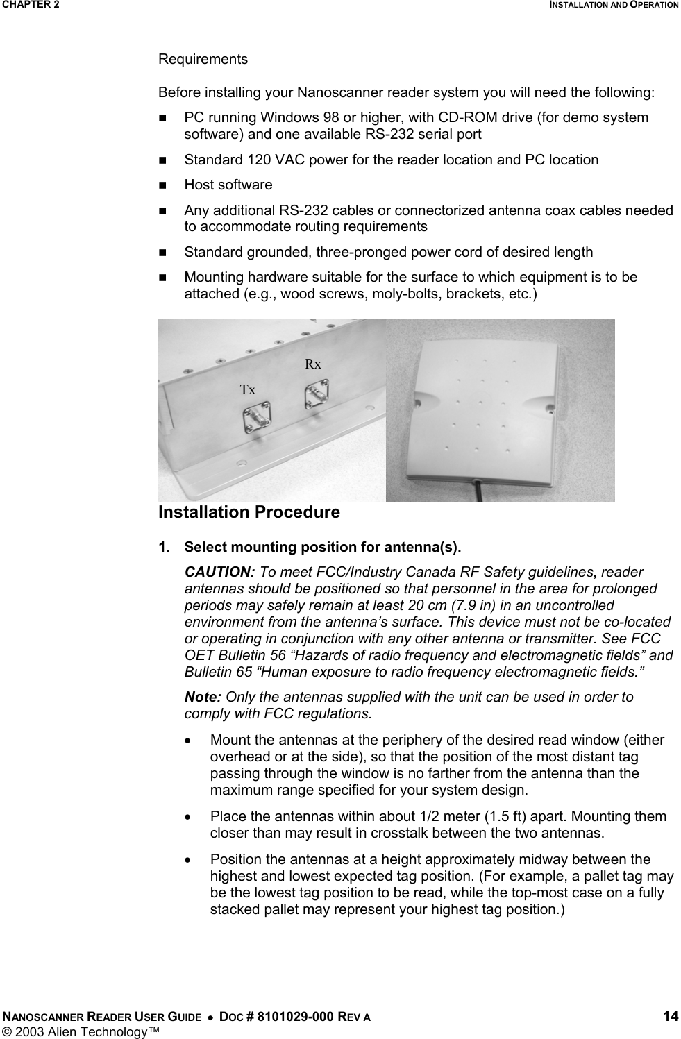 CHAPTER 2  INSTALLATION AND OPERATION NANOSCANNER READER USER GUIDE  •  DOC # 8101029-000 REV A  14 © 2003 Alien Technology™  Requirements  Before installing your Nanoscanner reader system you will need the following:   PC running Windows 98 or higher, with CD-ROM drive (for demo system software) and one available RS-232 serial port   Standard 120 VAC power for the reader location and PC location     Host software    Any additional RS-232 cables or connectorized antenna coax cables needed to accommodate routing requirements    Standard grounded, three-pronged power cord of desired length   Mounting hardware suitable for the surface to which equipment is to be attached (e.g., wood screws, moly-bolts, brackets, etc.)   Installation Procedure  1.  Select mounting position for antenna(s). CAUTION: To meet FCC/Industry Canada RF Safety guidelines, reader antennas should be positioned so that personnel in the area for prolonged periods may safely remain at least 20 cm (7.9 in) in an uncontrolled environment from the antenna’s surface. This device must not be co-located or operating in conjunction with any other antenna or transmitter. See FCC OET Bulletin 56 “Hazards of radio frequency and electromagnetic fields” and Bulletin 65 “Human exposure to radio frequency electromagnetic fields.” Note: Only the antennas supplied with the unit can be used in order to comply with FCC regulations. •  Mount the antennas at the periphery of the desired read window (either overhead or at the side), so that the position of the most distant tag passing through the window is no farther from the antenna than the maximum range specified for your system design.  •  Place the antennas within about 1/2 meter (1.5 ft) apart. Mounting them closer than may result in crosstalk between the two antennas. •  Position the antennas at a height approximately midway between the highest and lowest expected tag position. (For example, a pallet tag may be the lowest tag position to be read, while the top-most case on a fully stacked pallet may represent your highest tag position.)  TxRx