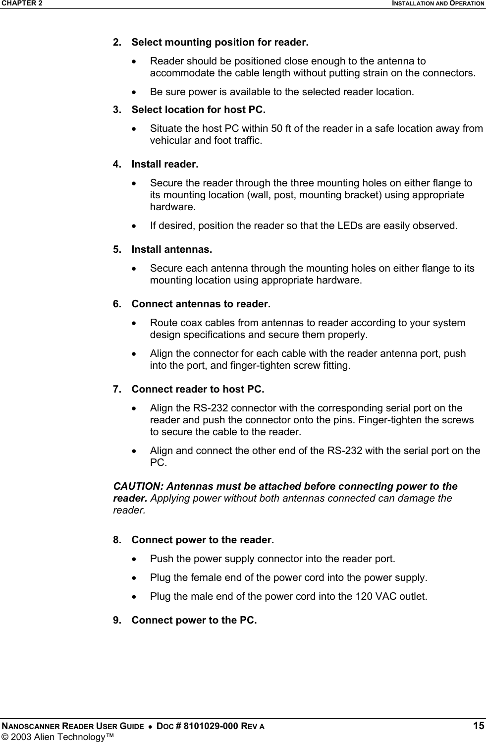 CHAPTER 2  INSTALLATION AND OPERATION NANOSCANNER READER USER GUIDE  •  DOC # 8101029-000 REV A  15 © 2003 Alien Technology™  2.  Select mounting position for reader. •  Reader should be positioned close enough to the antenna to accommodate the cable length without putting strain on the connectors. •  Be sure power is available to the selected reader location.  3.  Select location for host PC. •  Situate the host PC within 50 ft of the reader in a safe location away from vehicular and foot traffic.  4. Install reader. •  Secure the reader through the three mounting holes on either flange to its mounting location (wall, post, mounting bracket) using appropriate hardware. •  If desired, position the reader so that the LEDs are easily observed.  5. Install antennas. •  Secure each antenna through the mounting holes on either flange to its mounting location using appropriate hardware.  6.  Connect antennas to reader. •  Route coax cables from antennas to reader according to your system design specifications and secure them properly. •  Align the connector for each cable with the reader antenna port, push into the port, and finger-tighten screw fitting.  7.  Connect reader to host PC. •  Align the RS-232 connector with the corresponding serial port on the reader and push the connector onto the pins. Finger-tighten the screws to secure the cable to the reader. •  Align and connect the other end of the RS-232 with the serial port on the PC.  CAUTION: Antennas must be attached before connecting power to the reader. Applying power without both antennas connected can damage the reader.  8.  Connect power to the reader. •  Push the power supply connector into the reader port. •  Plug the female end of the power cord into the power supply. •  Plug the male end of the power cord into the 120 VAC outlet.  9.  Connect power to the PC.  