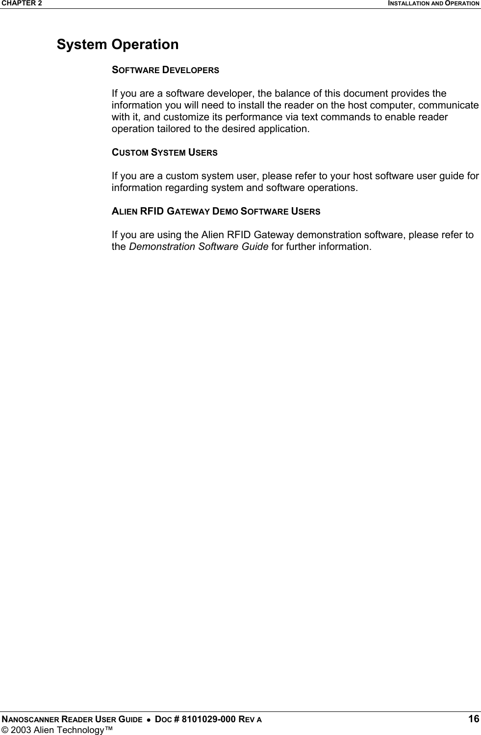 CHAPTER 2  INSTALLATION AND OPERATION NANOSCANNER READER USER GUIDE  •  DOC # 8101029-000 REV A  16 © 2003 Alien Technology™  System Operation  SOFTWARE DEVELOPERS  If you are a software developer, the balance of this document provides the information you will need to install the reader on the host computer, communicate with it, and customize its performance via text commands to enable reader operation tailored to the desired application.  CUSTOM SYSTEM USERS  If you are a custom system user, please refer to your host software user guide for information regarding system and software operations.  ALIEN RFID GATEWAY DEMO SOFTWARE USERS  If you are using the Alien RFID Gateway demonstration software, please refer to the Demonstration Software Guide for further information.   