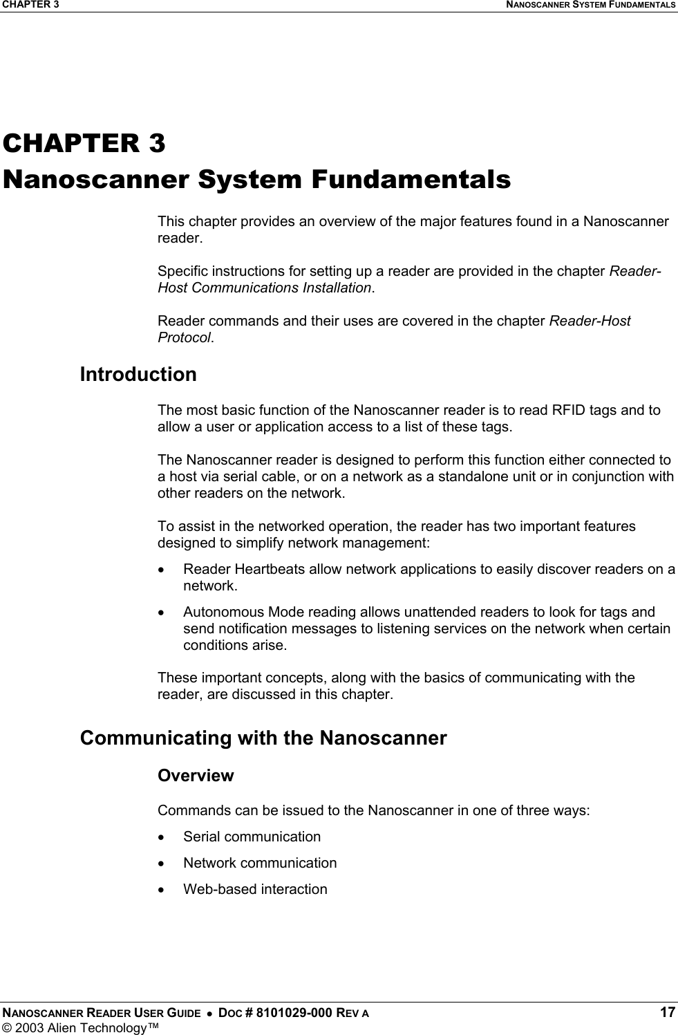 CHAPTER 3  NANOSCANNER SYSTEM FUNDAMENTALS NANOSCANNER READER USER GUIDE  •  DOC # 8101029-000 REV A  17 © 2003 Alien Technology™    CHAPTER 3 Nanoscanner System Fundamentals  This chapter provides an overview of the major features found in a Nanoscanner reader.  Specific instructions for setting up a reader are provided in the chapter Reader-Host Communications Installation.   Reader commands and their uses are covered in the chapter Reader-Host Protocol.  Introduction  The most basic function of the Nanoscanner reader is to read RFID tags and to allow a user or application access to a list of these tags.   The Nanoscanner reader is designed to perform this function either connected to a host via serial cable, or on a network as a standalone unit or in conjunction with other readers on the network.   To assist in the networked operation, the reader has two important features designed to simplify network management: •  Reader Heartbeats allow network applications to easily discover readers on a network. •  Autonomous Mode reading allows unattended readers to look for tags and send notification messages to listening services on the network when certain conditions arise.   These important concepts, along with the basics of communicating with the reader, are discussed in this chapter.  Communicating with the Nanoscanner  Overview  Commands can be issued to the Nanoscanner in one of three ways: •  Serial communication •  Network communication •  Web-based interaction   