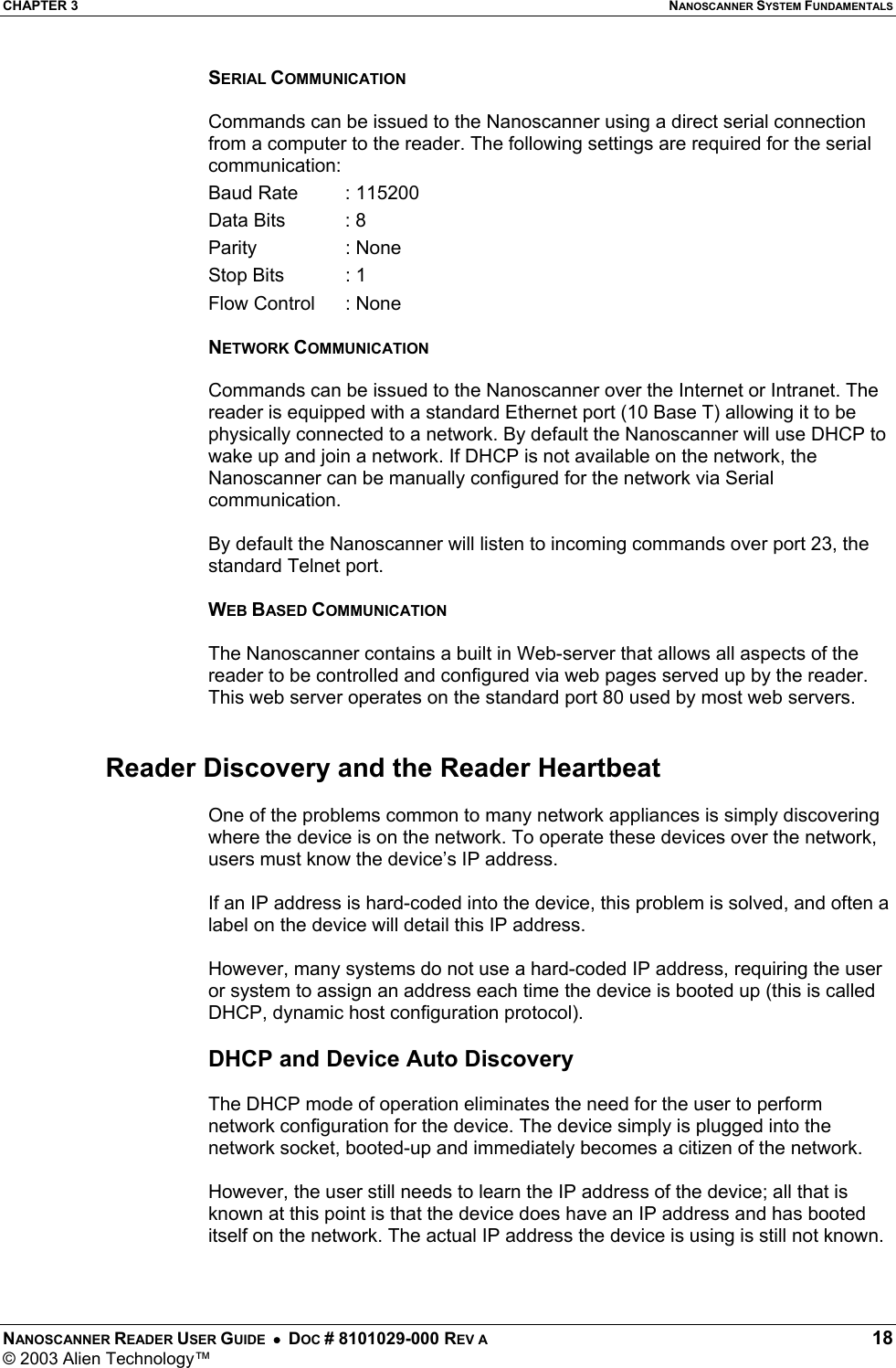 CHAPTER 3  NANOSCANNER SYSTEM FUNDAMENTALS NANOSCANNER READER USER GUIDE  •  DOC # 8101029-000 REV A  18 © 2003 Alien Technology™  SERIAL COMMUNICATION  Commands can be issued to the Nanoscanner using a direct serial connection from a computer to the reader. The following settings are required for the serial communication: Baud Rate   : 115200 Data Bits   : 8 Parity   : None Stop Bits   : 1 Flow Control  : None  NETWORK COMMUNICATION  Commands can be issued to the Nanoscanner over the Internet or Intranet. The reader is equipped with a standard Ethernet port (10 Base T) allowing it to be physically connected to a network. By default the Nanoscanner will use DHCP to wake up and join a network. If DHCP is not available on the network, the Nanoscanner can be manually configured for the network via Serial communication.  By default the Nanoscanner will listen to incoming commands over port 23, the standard Telnet port.  WEB BASED COMMUNICATION  The Nanoscanner contains a built in Web-server that allows all aspects of the reader to be controlled and configured via web pages served up by the reader. This web server operates on the standard port 80 used by most web servers.    Reader Discovery and the Reader Heartbeat  One of the problems common to many network appliances is simply discovering where the device is on the network. To operate these devices over the network, users must know the device’s IP address.   If an IP address is hard-coded into the device, this problem is solved, and often a label on the device will detail this IP address.   However, many systems do not use a hard-coded IP address, requiring the user or system to assign an address each time the device is booted up (this is called DHCP, dynamic host configuration protocol).   DHCP and Device Auto Discovery  The DHCP mode of operation eliminates the need for the user to perform network configuration for the device. The device simply is plugged into the network socket, booted-up and immediately becomes a citizen of the network.   However, the user still needs to learn the IP address of the device; all that is known at this point is that the device does have an IP address and has booted itself on the network. The actual IP address the device is using is still not known.   