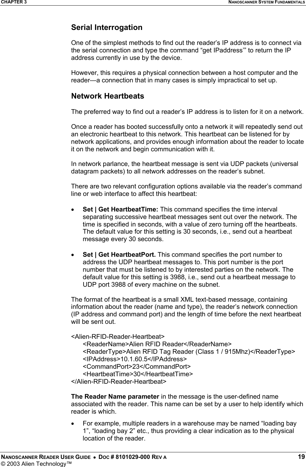 CHAPTER 3  NANOSCANNER SYSTEM FUNDAMENTALS NANOSCANNER READER USER GUIDE  •  DOC # 8101029-000 REV A  19 © 2003 Alien Technology™  Serial Interrogation   One of the simplest methods to find out the reader’s IP address is to connect via the serial connection and type the command “get IPaddress’” to return the IP address currently in use by the device.   However, this requires a physical connection between a host computer and the reader—a connection that in many cases is simply impractical to set up.  Network Heartbeats  The preferred way to find out a reader’s IP address is to listen for it on a network.   Once a reader has booted successfully onto a network it will repeatedly send out an electronic heartbeat to this network. This heartbeat can be listened for by network applications, and provides enough information about the reader to locate it on the network and begin communication with it.  In network parlance, the heartbeat message is sent via UDP packets (universal datagram packets) to all network addresses on the reader’s subnet.   There are two relevant configuration options available via the reader’s command line or web interface to affect this heartbeat:  •  Set | Get HeartbeatTime: This command specifies the time interval separating successive heartbeat messages sent out over the network. The time is specified in seconds, with a value of zero turning off the heartbeats. The default value for this setting is 30 seconds, i.e., send out a heartbeat message every 30 seconds.  •  Set | Get HeartbeatPort. This command specifies the port number to address the UDP heartbeat messages to. This port number is the port number that must be listened to by interested parties on the network. The default value for this setting is 3988, i.e., send out a heartbeat message to UDP port 3988 of every machine on the subnet.  The format of the heartbeat is a small XML text-based message, containing information about the reader (name and type), the reader’s network connection (IP address and command port) and the length of time before the next heartbeat will be sent out.  &lt;Alien-RFID-Reader-Heartbeat&gt; &lt;ReaderName&gt;Alien RFID Reader&lt;/ReaderName&gt; &lt;ReaderType&gt;Alien RFID Tag Reader (Class 1 / 915Mhz)&lt;/ReaderType&gt; &lt;IPAddress&gt;10.1.60.5&lt;/IPAddress&gt; &lt;CommandPort&gt;23&lt;/CommandPort&gt; &lt;HeartbeatTime&gt;30&lt;/HeartbeatTime&gt; &lt;/Alien-RFID-Reader-Heartbeat&gt;  The Reader Name parameter in the message is the user-defined name associated with the reader. This name can be set by a user to help identify which reader is which.  •  For example, multiple readers in a warehouse may be named “loading bay 1”, “loading bay 2” etc., thus providing a clear indication as to the physical location of the reader. 