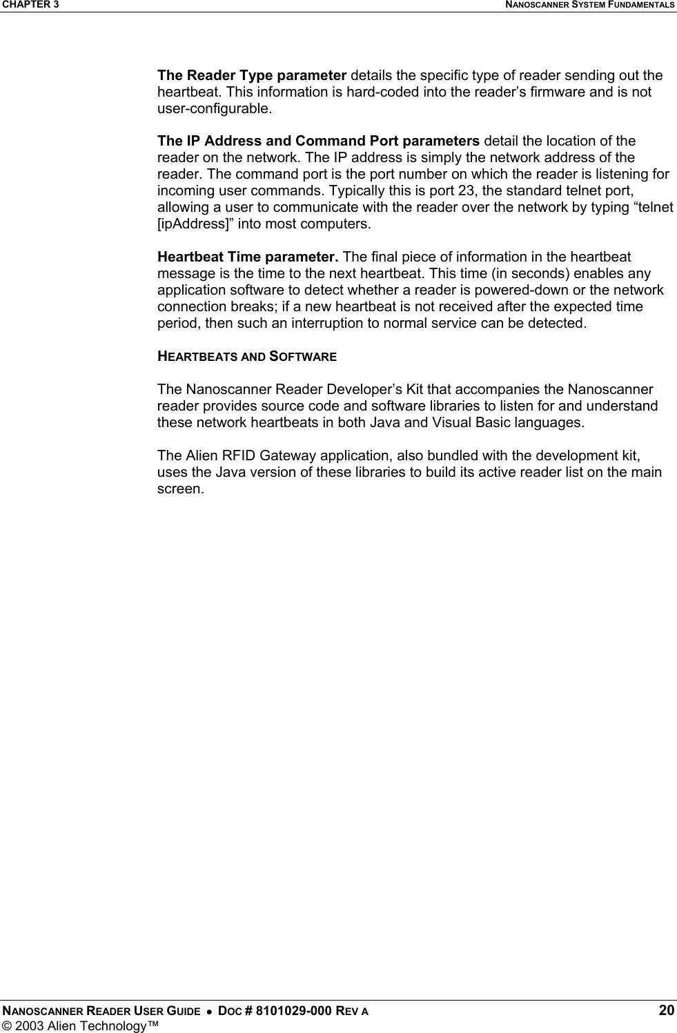 CHAPTER 3  NANOSCANNER SYSTEM FUNDAMENTALS NANOSCANNER READER USER GUIDE  •  DOC # 8101029-000 REV A  20 © 2003 Alien Technology™   The Reader Type parameter details the specific type of reader sending out the heartbeat. This information is hard-coded into the reader’s firmware and is not user-configurable.  The IP Address and Command Port parameters detail the location of the reader on the network. The IP address is simply the network address of the reader. The command port is the port number on which the reader is listening for incoming user commands. Typically this is port 23, the standard telnet port, allowing a user to communicate with the reader over the network by typing “telnet [ipAddress]” into most computers.  Heartbeat Time parameter. The final piece of information in the heartbeat message is the time to the next heartbeat. This time (in seconds) enables any application software to detect whether a reader is powered-down or the network connection breaks; if a new heartbeat is not received after the expected time period, then such an interruption to normal service can be detected.  HEARTBEATS AND SOFTWARE  The Nanoscanner Reader Developer’s Kit that accompanies the Nanoscanner reader provides source code and software libraries to listen for and understand these network heartbeats in both Java and Visual Basic languages.   The Alien RFID Gateway application, also bundled with the development kit, uses the Java version of these libraries to build its active reader list on the main screen.  
