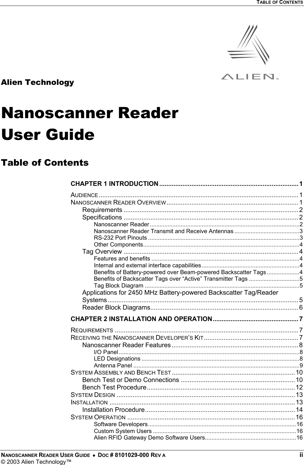   TABLE OF CONTENTS NANOSCANNER READER USER GUIDE  •  DOC # 8101029-000 REV A  ii © 2003 Alien Technology™      Alien Technology  Nanoscanner Reader User Guide  Table of Contents  CHAPTER 1 INTRODUCTION .............................................................................. 1 AUDIENCE ................................................................................................................ 1 NANOSCANNER READER OVERVIEW.......................................................................... 1 Requirements .................................................................................................. 2 Specifications .................................................................................................. 2 Nanoscanner Reader............................................................................................2 Nanoscanner Reader Transmit and Receive Antennas ........................................3 RS-232 Port Pinouts .............................................................................................3 Other Components................................................................................................4 Tag Overview .................................................................................................. 4 Features and benefits ...........................................................................................4 Internal and external interface capabilities............................................................4 Benefits of Battery-powered over Beam-powered Backscatter Tags ....................4 Benefits of Backscatter Tags over “Active” Transmitter Tags ...............................5 Tag Block Diagram ...............................................................................................5 Applications for 2450 MHz Battery-powered Backscatter Tag/Reader Systems ........................................................................................................... 5 Reader Block Diagrams................................................................................... 6 CHAPTER 2 INSTALLATION AND OPERATION................................................ 7 REQUIREMENTS ....................................................................................................... 7 RECEIVING THE NANOSCANNER DEVELOPER’S KIT..................................................... 7 Nanoscanner Reader Features ....................................................................... 8 I/O Panel...............................................................................................................8 LED Designations .................................................................................................8 Antenna Panel ......................................................................................................9 SYSTEM ASSEMBLY AND BENCH TEST ..................................................................... 10 Bench Test or Demo Connections ................................................................10 Bench Test Procedure................................................................................... 12 SYSTEM DESIGN .................................................................................................... 13 INSTALLATION ........................................................................................................ 13 Installation Procedure.................................................................................... 14 SYSTEM OPERATION .............................................................................................. 16 Software Developers...........................................................................................16 Custom System Users ........................................................................................16 Alien RFID Gateway Demo Software Users........................................................16 