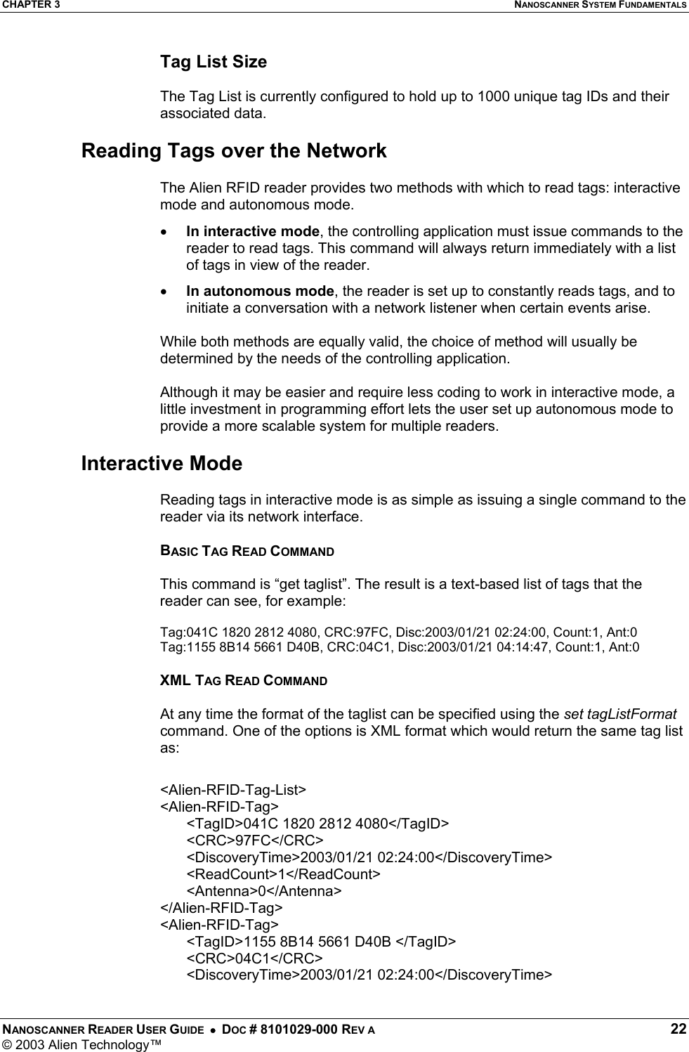 CHAPTER 3  NANOSCANNER SYSTEM FUNDAMENTALS NANOSCANNER READER USER GUIDE  •  DOC # 8101029-000 REV A  22 © 2003 Alien Technology™  Tag List Size  The Tag List is currently configured to hold up to 1000 unique tag IDs and their associated data.  Reading Tags over the Network  The Alien RFID reader provides two methods with which to read tags: interactive mode and autonomous mode.  •  In interactive mode, the controlling application must issue commands to the reader to read tags. This command will always return immediately with a list of tags in view of the reader.  •  In autonomous mode, the reader is set up to constantly reads tags, and to initiate a conversation with a network listener when certain events arise.  While both methods are equally valid, the choice of method will usually be determined by the needs of the controlling application.   Although it may be easier and require less coding to work in interactive mode, a little investment in programming effort lets the user set up autonomous mode to provide a more scalable system for multiple readers.  Interactive Mode  Reading tags in interactive mode is as simple as issuing a single command to the reader via its network interface.   BASIC TAG READ COMMAND  This command is “get taglist”. The result is a text-based list of tags that the reader can see, for example:  Tag:041C 1820 2812 4080, CRC:97FC, Disc:2003/01/21 02:24:00, Count:1, Ant:0 Tag:1155 8B14 5661 D40B, CRC:04C1, Disc:2003/01/21 04:14:47, Count:1, Ant:0  XML TAG READ COMMAND  At any time the format of the taglist can be specified using the set tagListFormat command. One of the options is XML format which would return the same tag list as:  &lt;Alien-RFID-Tag-List&gt; &lt;Alien-RFID-Tag&gt; &lt;TagID&gt;041C 1820 2812 4080&lt;/TagID&gt; &lt;CRC&gt;97FC&lt;/CRC&gt; &lt;DiscoveryTime&gt;2003/01/21 02:24:00&lt;/DiscoveryTime&gt; &lt;ReadCount&gt;1&lt;/ReadCount&gt; &lt;Antenna&gt;0&lt;/Antenna&gt; &lt;/Alien-RFID-Tag&gt; &lt;Alien-RFID-Tag&gt; &lt;TagID&gt;1155 8B14 5661 D40B &lt;/TagID&gt; &lt;CRC&gt;04C1&lt;/CRC&gt; &lt;DiscoveryTime&gt;2003/01/21 02:24:00&lt;/DiscoveryTime&gt; 