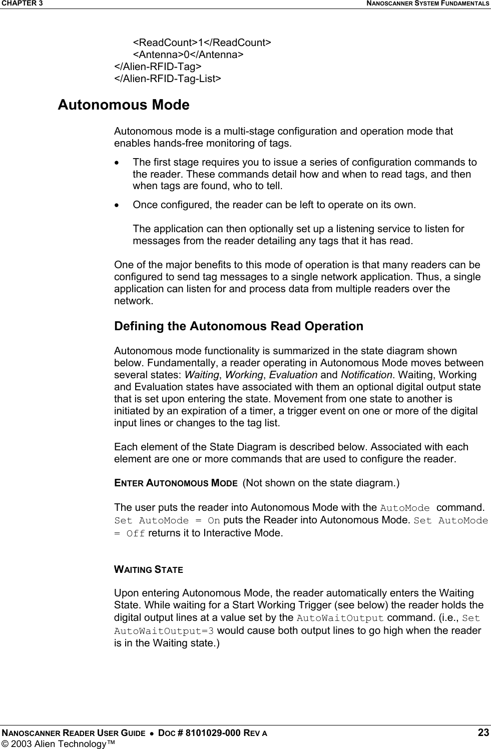 CHAPTER 3  NANOSCANNER SYSTEM FUNDAMENTALS NANOSCANNER READER USER GUIDE  •  DOC # 8101029-000 REV A  23 © 2003 Alien Technology™  &lt;ReadCount&gt;1&lt;/ReadCount&gt; &lt;Antenna&gt;0&lt;/Antenna&gt; &lt;/Alien-RFID-Tag&gt; &lt;/Alien-RFID-Tag-List&gt;  Autonomous Mode  Autonomous mode is a multi-stage configuration and operation mode that enables hands-free monitoring of tags.  •  The first stage requires you to issue a series of configuration commands to the reader. These commands detail how and when to read tags, and then when tags are found, who to tell.  •  Once configured, the reader can be left to operate on its own.   The application can then optionally set up a listening service to listen for messages from the reader detailing any tags that it has read.  One of the major benefits to this mode of operation is that many readers can be configured to send tag messages to a single network application. Thus, a single application can listen for and process data from multiple readers over the network.  Defining the Autonomous Read Operation  Autonomous mode functionality is summarized in the state diagram shown below. Fundamentally, a reader operating in Autonomous Mode moves between several states: Waiting, Working, Evaluation and Notification. Waiting, Working and Evaluation states have associated with them an optional digital output state that is set upon entering the state. Movement from one state to another is initiated by an expiration of a timer, a trigger event on one or more of the digital input lines or changes to the tag list.   Each element of the State Diagram is described below. Associated with each element are one or more commands that are used to configure the reader.  ENTER AUTONOMOUS MODE  (Not shown on the state diagram.)   The user puts the reader into Autonomous Mode with the AutoMode command. Set AutoMode = On puts the Reader into Autonomous Mode. Set AutoMode = Off returns it to Interactive Mode.   WAITING STATE  Upon entering Autonomous Mode, the reader automatically enters the Waiting State. While waiting for a Start Working Trigger (see below) the reader holds the digital output lines at a value set by the AutoWaitOutput command. (i.e., Set AutoWaitOutput=3 would cause both output lines to go high when the reader is in the Waiting state.)      