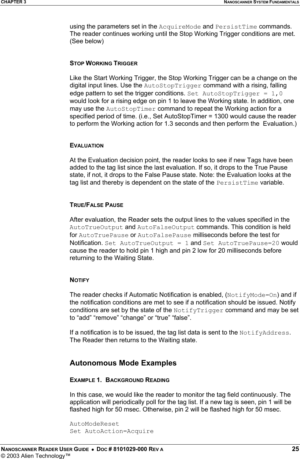 CHAPTER 3  NANOSCANNER SYSTEM FUNDAMENTALS NANOSCANNER READER USER GUIDE  •  DOC # 8101029-000 REV A  25 © 2003 Alien Technology™  using the parameters set in the AcquireMode and PersistTime commands. The reader continues working until the Stop Working Trigger conditions are met. (See below)   STOP WORKING TRIGGER   Like the Start Working Trigger, the Stop Working Trigger can be a change on the digital input lines. Use the AutoStopTrigger command with a rising, falling edge pattern to set the trigger conditions. Set AutoStopTrigger = 1,0 would look for a rising edge on pin 1 to leave the Working state. In addition, one may use the AutoStopTimer command to repeat the Working action for a specified period of time. (i.e., Set AutoStopTimer = 1300 would cause the reader to perform the Working action for 1.3 seconds and then perform the  Evaluation.)   EVALUATION  At the Evaluation decision point, the reader looks to see if new Tags have been added to the tag list since the last evaluation. If so, it drops to the True Pause state, if not, it drops to the False Pause state. Note: the Evaluation looks at the tag list and thereby is dependent on the state of the PersistTime variable.    TRUE/FALSE PAUSE  After evaluation, the Reader sets the output lines to the values specified in the AutoTrueOutput and AutoFalseOutput commands. This condition is held for AutoTruePause or AutoFalsePause milliseconds before the test for Notification. Set AutoTrueOutput = 1 and Set AutoTruePause=20 would cause the reader to hold pin 1 high and pin 2 low for 20 milliseconds before returning to the Waiting State.   NOTIFY  The reader checks if Automatic Notification is enabled, (NotifyMode=On) and if the notification conditions are met to see if a notification should be issued. Notify conditions are set by the state of the NotifyTrigger command and may be set to “add” “remove” “change” or “true” “false”.   If a notification is to be issued, the tag list data is sent to the NotifyAddress. The Reader then returns to the Waiting state.   Autonomous Mode Examples  EXAMPLE 1.  BACKGROUND READING  In this case, we would like the reader to monitor the tag field continuously. The application will periodically poll for the tag list. If a new tag is seen, pin 1 will be flashed high for 50 msec. Otherwise, pin 2 will be flashed high for 50 msec.  AutoModeReset Set AutoAction=Acquire 