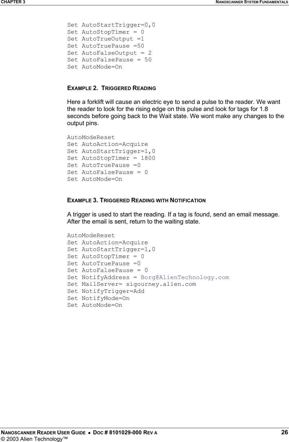 CHAPTER 3  NANOSCANNER SYSTEM FUNDAMENTALS NANOSCANNER READER USER GUIDE  •  DOC # 8101029-000 REV A  26 © 2003 Alien Technology™  Set AutoStartTrigger=0,0 Set AutoStopTimer = 0 Set AutoTrueOutput =1 Set AutoTruePause =50 Set AutoFalseOutput = 2 Set AutoFalsePause = 50 Set AutoMode=On   EXAMPLE 2.  TRIGGERED READING  Here a forklift will cause an electric eye to send a pulse to the reader. We want the reader to look for the rising edge on this pulse and look for tags for 1.8 seconds before going back to the Wait state. We wont make any changes to the output pins.  AutoModeReset Set AutoAction=Acquire Set AutoStartTrigger=1,0 Set AutoStopTimer = 1800 Set AutoTruePause =0 Set AutoFalsePause = 0 Set AutoMode=On   EXAMPLE 3. TRIGGERED READING WITH NOTIFICATION  A trigger is used to start the reading. If a tag is found, send an email message. After the email is sent, return to the waiting state.  AutoModeReset Set AutoAction=Acquire Set AutoStartTrigger=1,0 Set AutoStopTimer = 0 Set AutoTruePause =0 Set AutoFalsePause = 0 Set NotifyAddress = Borg@AlienTechnology.com Set MailServer= sigourney.alien.com Set NotifyTrigger=Add Set NotifyMode=On Set AutoMode=On