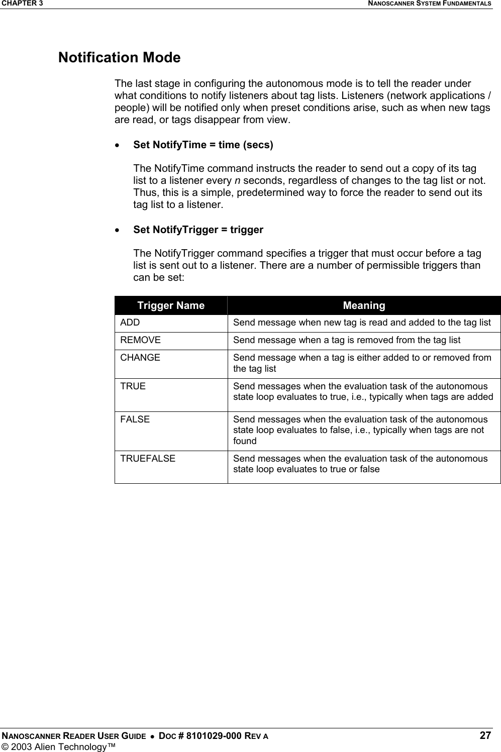 CHAPTER 3  NANOSCANNER SYSTEM FUNDAMENTALS NANOSCANNER READER USER GUIDE  •  DOC # 8101029-000 REV A  27 © 2003 Alien Technology™   Notification Mode  The last stage in configuring the autonomous mode is to tell the reader under what conditions to notify listeners about tag lists. Listeners (network applications / people) will be notified only when preset conditions arise, such as when new tags are read, or tags disappear from view.    •  Set NotifyTime = time (secs)  The NotifyTime command instructs the reader to send out a copy of its tag list to a listener every n seconds, regardless of changes to the tag list or not. Thus, this is a simple, predetermined way to force the reader to send out its tag list to a listener.  •  Set NotifyTrigger = trigger  The NotifyTrigger command specifies a trigger that must occur before a tag list is sent out to a listener. There are a number of permissible triggers than can be set:  Trigger Name  Meaning ADD  Send message when new tag is read and added to the tag list REMOVE  Send message when a tag is removed from the tag list CHANGE  Send message when a tag is either added to or removed from the tag list TRUE  Send messages when the evaluation task of the autonomous state loop evaluates to true, i.e., typically when tags are added FALSE  Send messages when the evaluation task of the autonomous state loop evaluates to false, i.e., typically when tags are not found TRUEFALSE  Send messages when the evaluation task of the autonomous state loop evaluates to true or false  