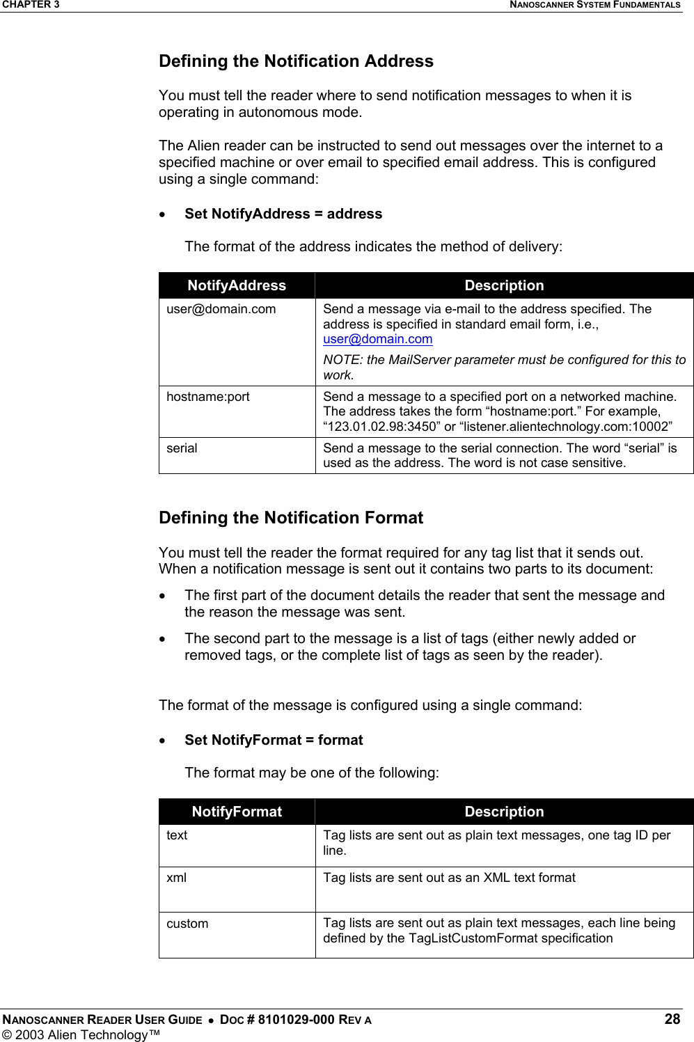 CHAPTER 3  NANOSCANNER SYSTEM FUNDAMENTALS NANOSCANNER READER USER GUIDE  •  DOC # 8101029-000 REV A  28 © 2003 Alien Technology™  Defining the Notification Address  You must tell the reader where to send notification messages to when it is operating in autonomous mode.   The Alien reader can be instructed to send out messages over the internet to a specified machine or over email to specified email address. This is configured using a single command:  •  Set NotifyAddress = address  The format of the address indicates the method of delivery:  NotifyAddress  Description user@domain.com  Send a message via e-mail to the address specified. The address is specified in standard email form, i.e., user@domain.com NOTE: the MailServer parameter must be configured for this to work. hostname:port  Send a message to a specified port on a networked machine. The address takes the form “hostname:port.” For example, “123.01.02.98:3450” or “listener.alientechnology.com:10002” serial  Send a message to the serial connection. The word “serial” is used as the address. The word is not case sensitive.   Defining the Notification Format  You must tell the reader the format required for any tag list that it sends out. When a notification message is sent out it contains two parts to its document: •  The first part of the document details the reader that sent the message and the reason the message was sent.  •  The second part to the message is a list of tags (either newly added or removed tags, or the complete list of tags as seen by the reader).   The format of the message is configured using a single command:  •  Set NotifyFormat = format  The format may be one of the following:  NotifyFormat  Description text  Tag lists are sent out as plain text messages, one tag ID per line. xml  Tag lists are sent out as an XML text format  custom  Tag lists are sent out as plain text messages, each line being defined by the TagListCustomFormat specification  