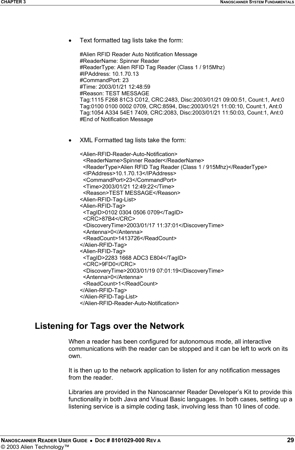 CHAPTER 3  NANOSCANNER SYSTEM FUNDAMENTALS NANOSCANNER READER USER GUIDE  •  DOC # 8101029-000 REV A  29 © 2003 Alien Technology™    •  Text formatted tag lists take the form:  #Alien RFID Reader Auto Notification Message  #ReaderName: Spinner Reader  #ReaderType: Alien RFID Tag Reader (Class 1 / 915Mhz)  #IPAddress: 10.1.70.13  #CommandPort: 23  #Time: 2003/01/21 12:48:59  #Reason: TEST MESSAGE  Tag:1115 F268 81C3 C012, CRC:2483, Disc:2003/01/21 09:00:51, Count:1, Ant:0  Tag:0100 0100 0002 0709, CRC:8594, Disc:2003/01/21 11:00:10, Count:1, Ant:0  Tag:1054 A334 54E1 7409, CRC:2083, Disc:2003/01/21 11:50:03, Count:1, Ant:0  #End of Notification Message    •  XML Formatted tag lists take the form:  &lt;Alien-RFID-Reader-Auto-Notification&gt;    &lt;ReaderName&gt;Spinner Reader&lt;/ReaderName&gt;    &lt;ReaderType&gt;Alien RFID Tag Reader (Class 1 / 915Mhz)&lt;/ReaderType&gt;    &lt;IPAddress&gt;10.1.70.13&lt;/IPAddress&gt;    &lt;CommandPort&gt;23&lt;/CommandPort&gt;    &lt;Time&gt;2003/01/21 12:49:22&lt;/Time&gt;    &lt;Reason&gt;TEST MESSAGE&lt;/Reason&gt;  &lt;Alien-RFID-Tag-List&gt;  &lt;Alien-RFID-Tag&gt;    &lt;TagID&gt;0102 0304 0506 0709&lt;/TagID&gt;    &lt;CRC&gt;87B4&lt;/CRC&gt;    &lt;DiscoveryTime&gt;2003/01/17 11:37:01&lt;/DiscoveryTime&gt;    &lt;Antenna&gt;0&lt;/Antenna&gt;    &lt;ReadCount&gt;1413726&lt;/ReadCount&gt;  &lt;/Alien-RFID-Tag&gt;  &lt;Alien-RFID-Tag&gt;    &lt;TagID&gt;2283 1668 ADC3 E804&lt;/TagID&gt;    &lt;CRC&gt;9FD0&lt;/CRC&gt;    &lt;DiscoveryTime&gt;2003/01/19 07:01:19&lt;/DiscoveryTime&gt;    &lt;Antenna&gt;0&lt;/Antenna&gt;    &lt;ReadCount&gt;1&lt;/ReadCount&gt;  &lt;/Alien-RFID-Tag&gt;  &lt;/Alien-RFID-Tag-List&gt;  &lt;/Alien-RFID-Reader-Auto-Notification&gt;    Listening for Tags over the Network  When a reader has been configured for autonomous mode, all interactive communications with the reader can be stopped and it can be left to work on its own.   It is then up to the network application to listen for any notification messages from the reader.   Libraries are provided in the Nanoscanner Reader Developer’s Kit to provide this functionality in both Java and Visual Basic languages. In both cases, setting up a listening service is a simple coding task, involving less than 10 lines of code.  