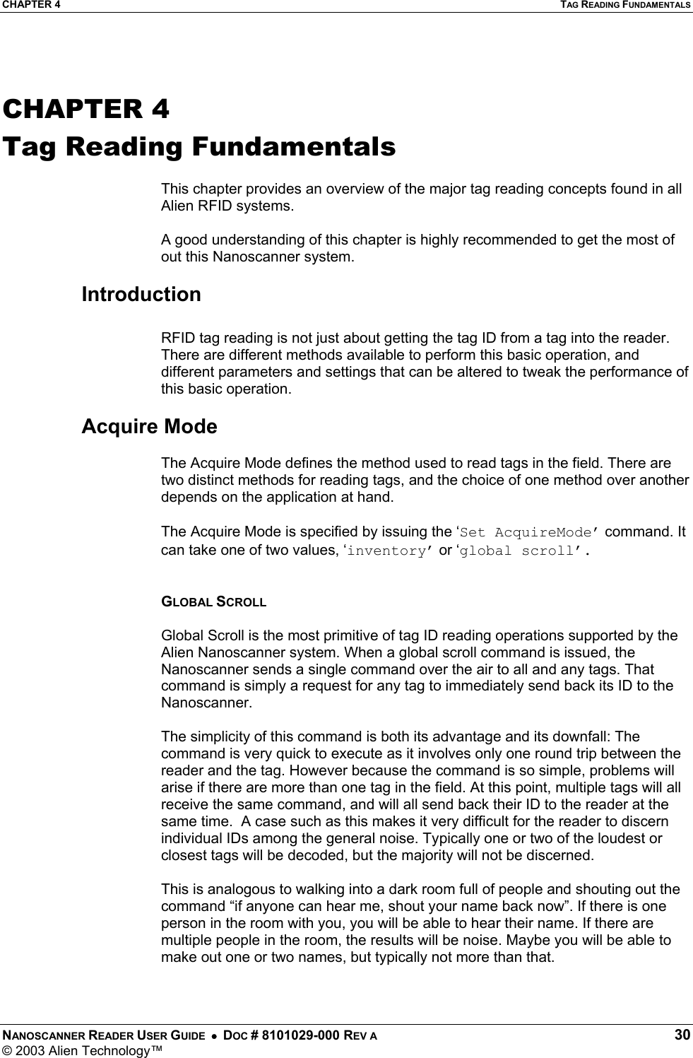 CHAPTER 4  TAG READING FUNDAMENTALS NANOSCANNER READER USER GUIDE  •  DOC # 8101029-000 REV A  30 © 2003 Alien Technology™   CHAPTER 4 Tag Reading Fundamentals  This chapter provides an overview of the major tag reading concepts found in all Alien RFID systems.  A good understanding of this chapter is highly recommended to get the most of out this Nanoscanner system.  Introduction  RFID tag reading is not just about getting the tag ID from a tag into the reader. There are different methods available to perform this basic operation, and different parameters and settings that can be altered to tweak the performance of this basic operation.  Acquire Mode  The Acquire Mode defines the method used to read tags in the field. There are two distinct methods for reading tags, and the choice of one method over another depends on the application at hand.  The Acquire Mode is specified by issuing the ‘Set AcquireMode’ command. It can take one of two values, ‘inventory’ or ‘global scroll’.   GLOBAL SCROLL   Global Scroll is the most primitive of tag ID reading operations supported by the Alien Nanoscanner system. When a global scroll command is issued, the Nanoscanner sends a single command over the air to all and any tags. That command is simply a request for any tag to immediately send back its ID to the Nanoscanner.  The simplicity of this command is both its advantage and its downfall: The command is very quick to execute as it involves only one round trip between the reader and the tag. However because the command is so simple, problems will arise if there are more than one tag in the field. At this point, multiple tags will all receive the same command, and will all send back their ID to the reader at the same time.  A case such as this makes it very difficult for the reader to discern individual IDs among the general noise. Typically one or two of the loudest or closest tags will be decoded, but the majority will not be discerned.  This is analogous to walking into a dark room full of people and shouting out the command “if anyone can hear me, shout your name back now”. If there is one person in the room with you, you will be able to hear their name. If there are multiple people in the room, the results will be noise. Maybe you will be able to make out one or two names, but typically not more than that.  